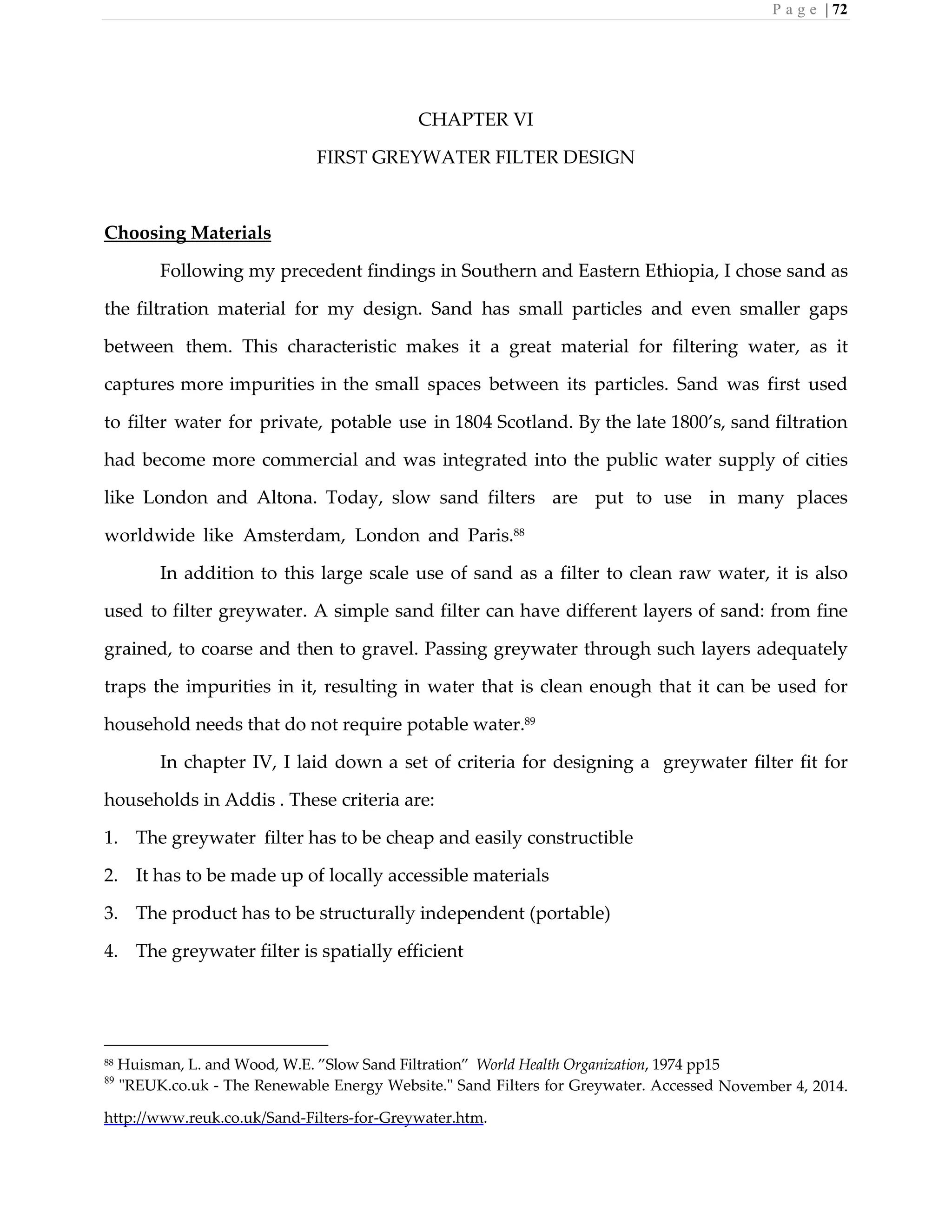 P a g e | 72
CHAPTER VI
FIRST GREYWATER FILTER DESIGN
Choosing Materials
Following my precedent findings in Southern and Eastern Ethiopia, I chose sand as
the filtration material for my design. Sand has small particles and even smaller gaps
between them. This characteristic makes it a great material for filtering water, as it
captures more impurities in the small spaces between its particles. Sand was first used
to filter water for private, potable use in 1804 Scotland. By the late 1800’s, sand filtration
had become more commercial and was integrated into the public water supply of cities
like London and Altona. Today, slow sand filters are put to use in many places
worldwide like Amsterdam, London and Paris.88
In addition to this large scale use of sand as a filter to clean raw water, it is also
used to filter greywater. A simple sand filter can have different layers of sand: from fine
grained, to coarse and then to gravel. Passing greywater through such layers adequately
traps the impurities in it, resulting in water that is clean enough that it can be used for
household needs that do not require potable water.89
In chapter IV, I laid down a set of criteria for designing a greywater filter fit for
households in Addis . These criteria are:
1. The greywater filter has to be cheap and easily constructible
2. It has to be made up of locally accessible materials
3. The product has to be structurally independent (portable)
4. The greywater filter is spatially efficient
88 Huisman, L. and Wood, W.E. ”Slow Sand Filtration” World Health Organization, 1974 pp15
89
"REUK.co.uk - The Renewable Energy Website." Sand Filters for Greywater. Accessed November 4, 2014.
http://www.reuk.co.uk/Sand-Filters-for-Greywater.htm.
 