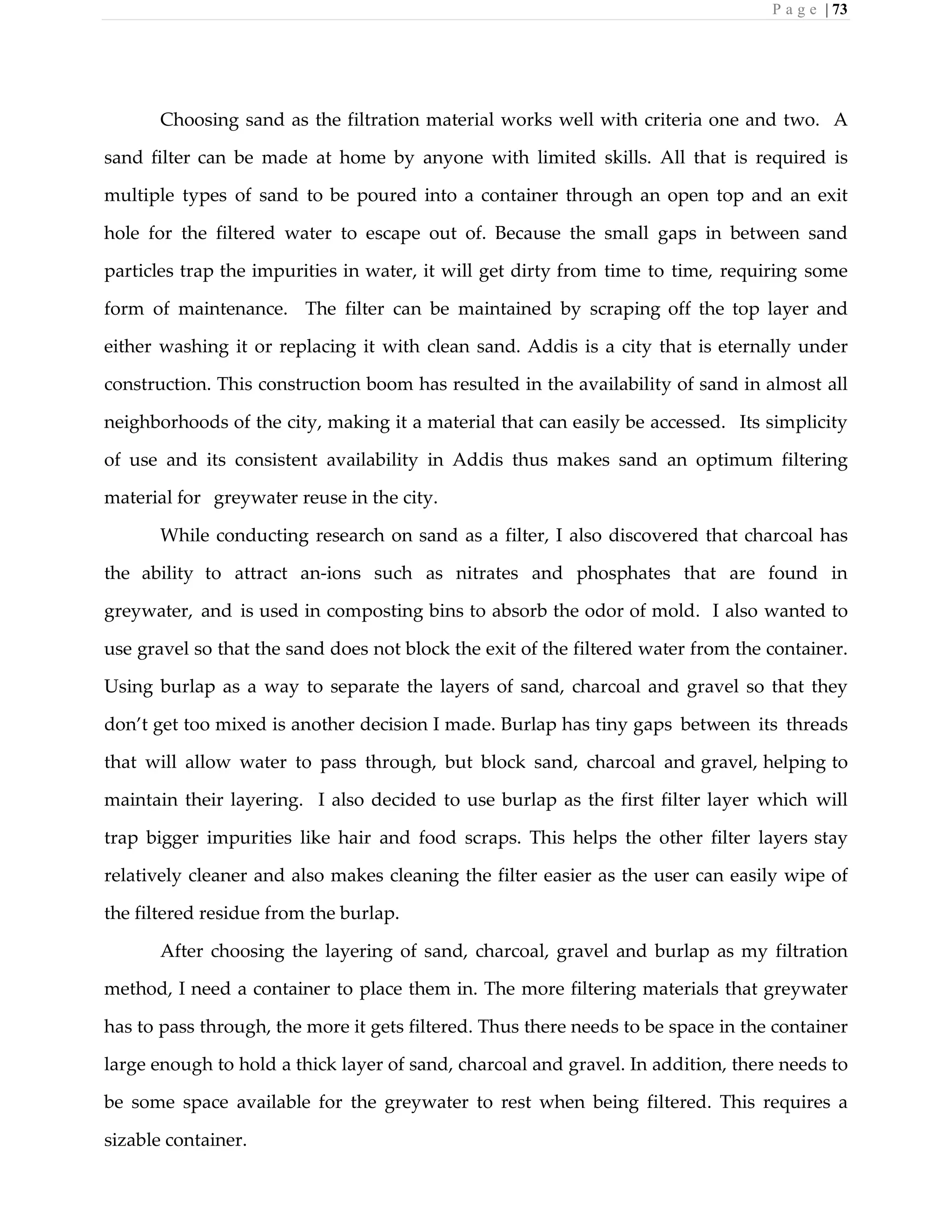 P a g e | 73
Choosing sand as the filtration material works well with criteria one and two. A
sand filter can be made at home by anyone with limited skills. All that is required is
multiple types of sand to be poured into a container through an open top and an exit
hole for the filtered water to escape out of. Because the small gaps in between sand
particles trap the impurities in water, it will get dirty from time to time, requiring some
form of maintenance. The filter can be maintained by scraping off the top layer and
either washing it or replacing it with clean sand. Addis is a city that is eternally under
construction. This construction boom has resulted in the availability of sand in almost all
neighborhoods of the city, making it a material that can easily be accessed. Its simplicity
of use and its consistent availability in Addis thus makes sand an optimum filtering
material for greywater reuse in the city.
While conducting research on sand as a filter, I also discovered that charcoal has
the ability to attract an-ions such as nitrates and phosphates that are found in
greywater, and is used in composting bins to absorb the odor of mold. I also wanted to
use gravel so that the sand does not block the exit of the filtered water from the container.
Using burlap as a way to separate the layers of sand, charcoal and gravel so that they
don’t get too mixed is another decision I made. Burlap has tiny gaps between its threads
that will allow water to pass through, but block sand, charcoal and gravel, helping to
maintain their layering. I also decided to use burlap as the first filter layer which will
trap bigger impurities like hair and food scraps. This helps the other filter layers stay
relatively cleaner and also makes cleaning the filter easier as the user can easily wipe of
the filtered residue from the burlap.
After choosing the layering of sand, charcoal, gravel and burlap as my filtration
method, I need a container to place them in. The more filtering materials that greywater
has to pass through, the more it gets filtered. Thus there needs to be space in the container
large enough to hold a thick layer of sand, charcoal and gravel. In addition, there needs to
be some space available for the greywater to rest when being filtered. This requires a
sizable container.
 