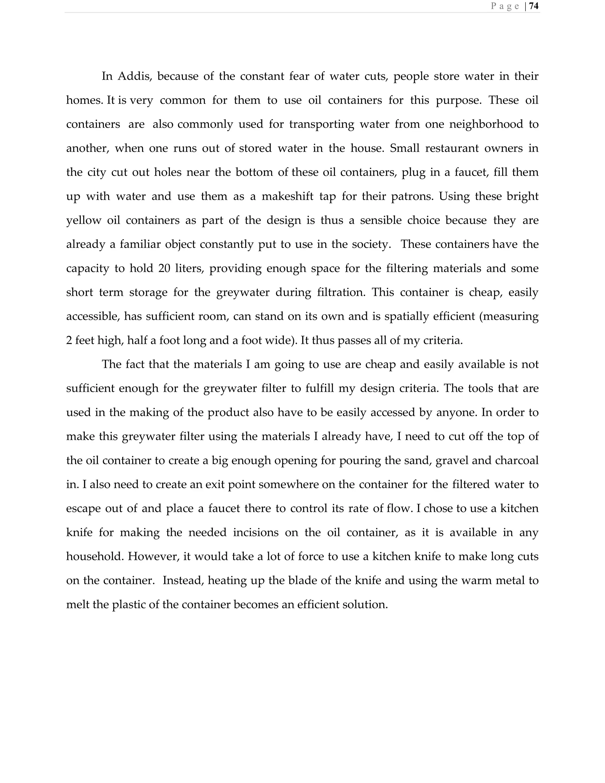 P a g e | 74
In Addis, because of the constant fear of water cuts, people store water in their
homes. It is very common for them to use oil containers for this purpose. These oil
containers are also commonly used for transporting water from one neighborhood to
another, when one runs out of stored water in the house. Small restaurant owners in
the city cut out holes near the bottom of these oil containers, plug in a faucet, fill them
up with water and use them as a makeshift tap for their patrons. Using these bright
yellow oil containers as part of the design is thus a sensible choice because they are
already a familiar object constantly put to use in the society. These containers have the
capacity to hold 20 liters, providing enough space for the filtering materials and some
short term storage for the greywater during filtration. This container is cheap, easily
accessible, has sufficient room, can stand on its own and is spatially efficient (measuring
2 feet high, half a foot long and a foot wide). It thus passes all of my criteria.
The fact that the materials I am going to use are cheap and easily available is not
sufficient enough for the greywater filter to fulfill my design criteria. The tools that are
used in the making of the product also have to be easily accessed by anyone. In order to
make this greywater filter using the materials I already have, I need to cut off the top of
the oil container to create a big enough opening for pouring the sand, gravel and charcoal
in. I also need to create an exit point somewhere on the container for the filtered water to
escape out of and place a faucet there to control its rate of flow. I chose to use a kitchen
knife for making the needed incisions on the oil container, as it is available in any
household. However, it would take a lot of force to use a kitchen knife to make long cuts
on the container. Instead, heating up the blade of the knife and using the warm metal to
melt the plastic of the container becomes an efficient solution.
 