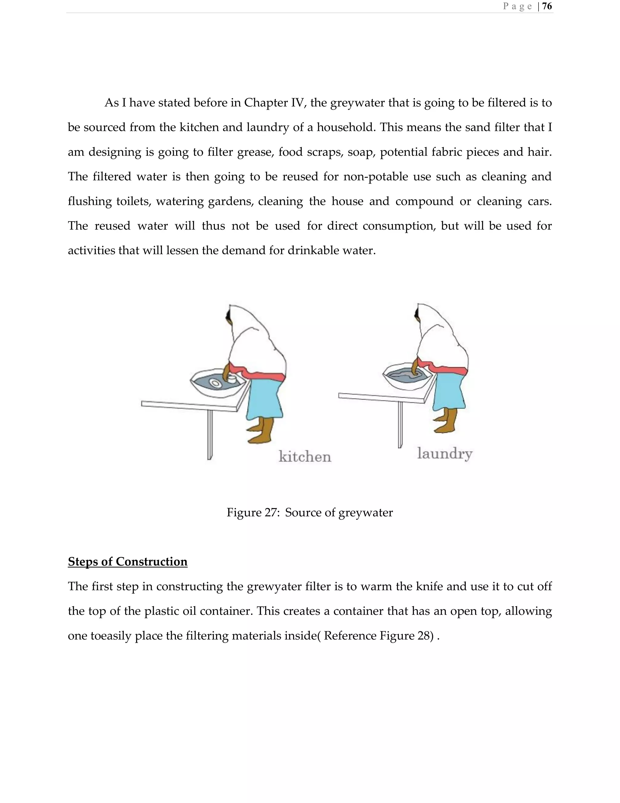 P a g e | 76
As I have stated before in Chapter IV, the greywater that is going to be filtered is to
be sourced from the kitchen and laundry of a household. This means the sand filter that I
am designing is going to filter grease, food scraps, soap, potential fabric pieces and hair.
The filtered water is then going to be reused for non-potable use such as cleaning and
flushing toilets, watering gardens, cleaning the house and compound or cleaning cars.
The reused water will thus not be used for direct consumption, but will be used for
activities that will lessen the demand for drinkable water.
Figure 27: Source of greywater
Steps of Construction
The first step in constructing the grewyater filter is to warm the knife and use it to cut off
the top of the plastic oil container. This creates a container that has an open top, allowing
one toeasily place the filtering materials inside( Reference Figure 28) .
 