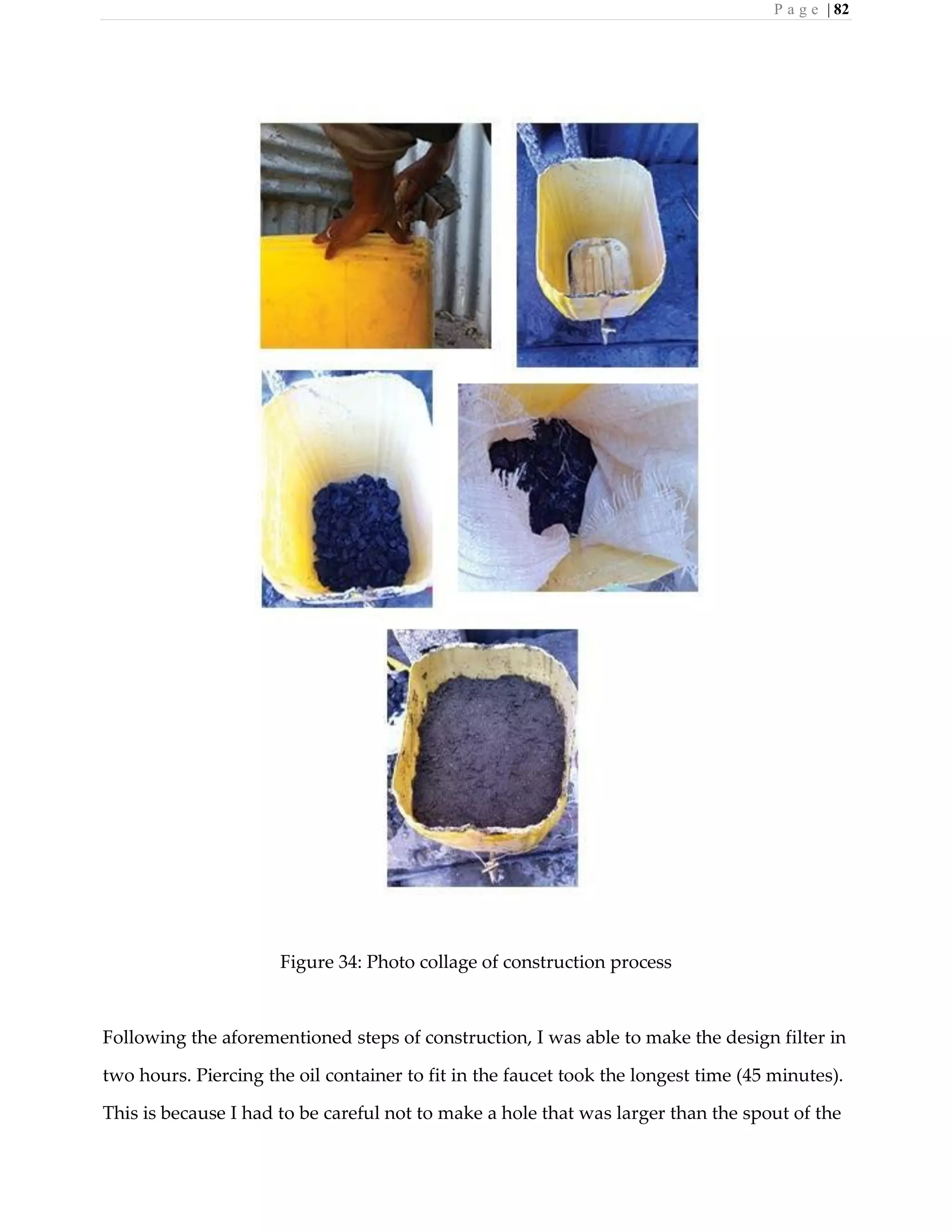 P a g e | 82
Figure 34: Photo collage of construction process
Following the aforementioned steps of construction, I was able to make the design filter in
two hours. Piercing the oil container to fit in the faucet took the longest time (45 minutes).
This is because I had to be careful not to make a hole that was larger than the spout of the
 