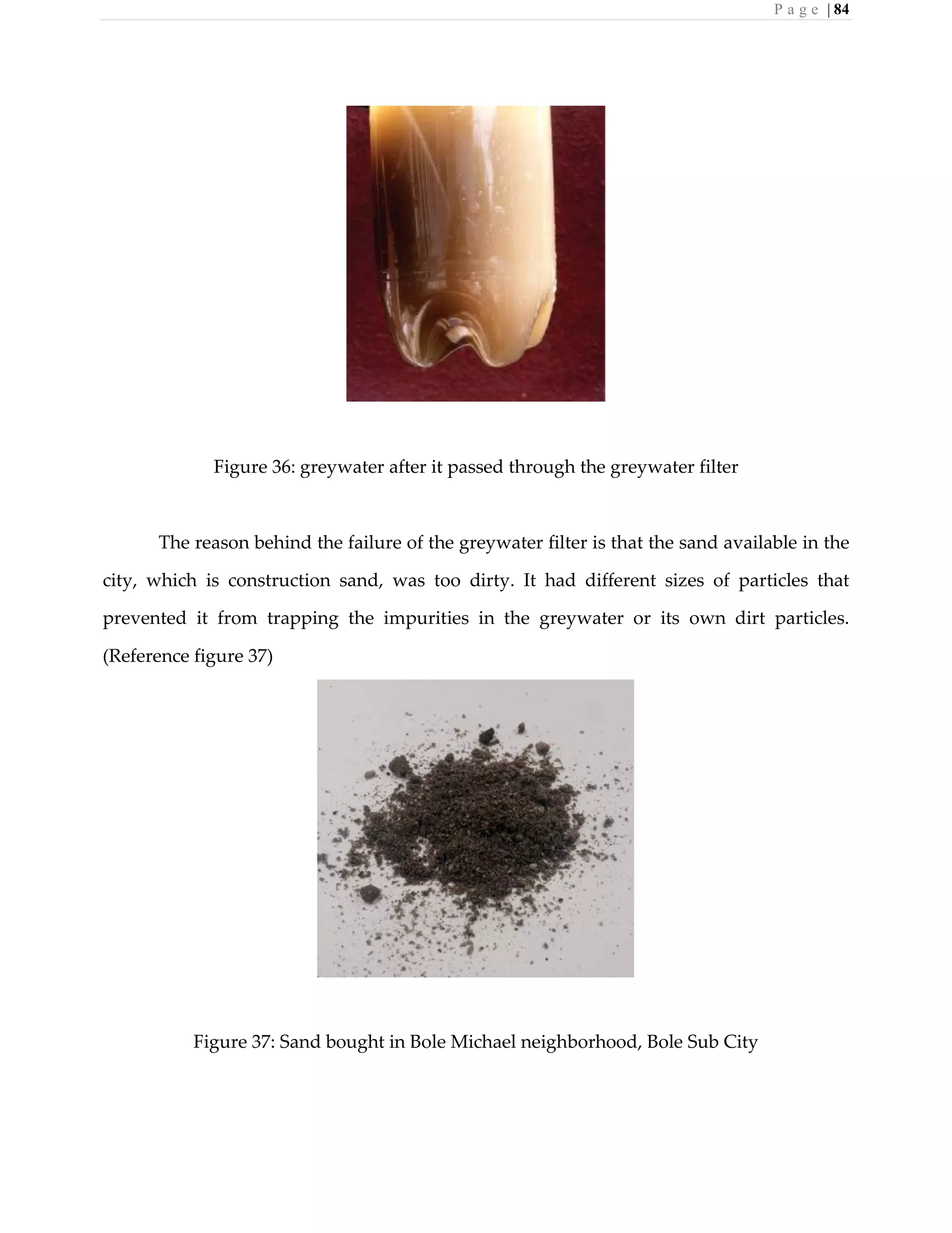 P a g e | 84
Figure 36: greywater after it passed through the greywater filter
The reason behind the failure of the greywater filter is that the sand available in the
city, which is construction sand, was too dirty. It had different sizes of particles that
prevented it from trapping the impurities in the greywater or its own dirt particles.
(Reference figure 37)
Figure 37: Sand bought in Bole Michael neighborhood, Bole Sub City
 