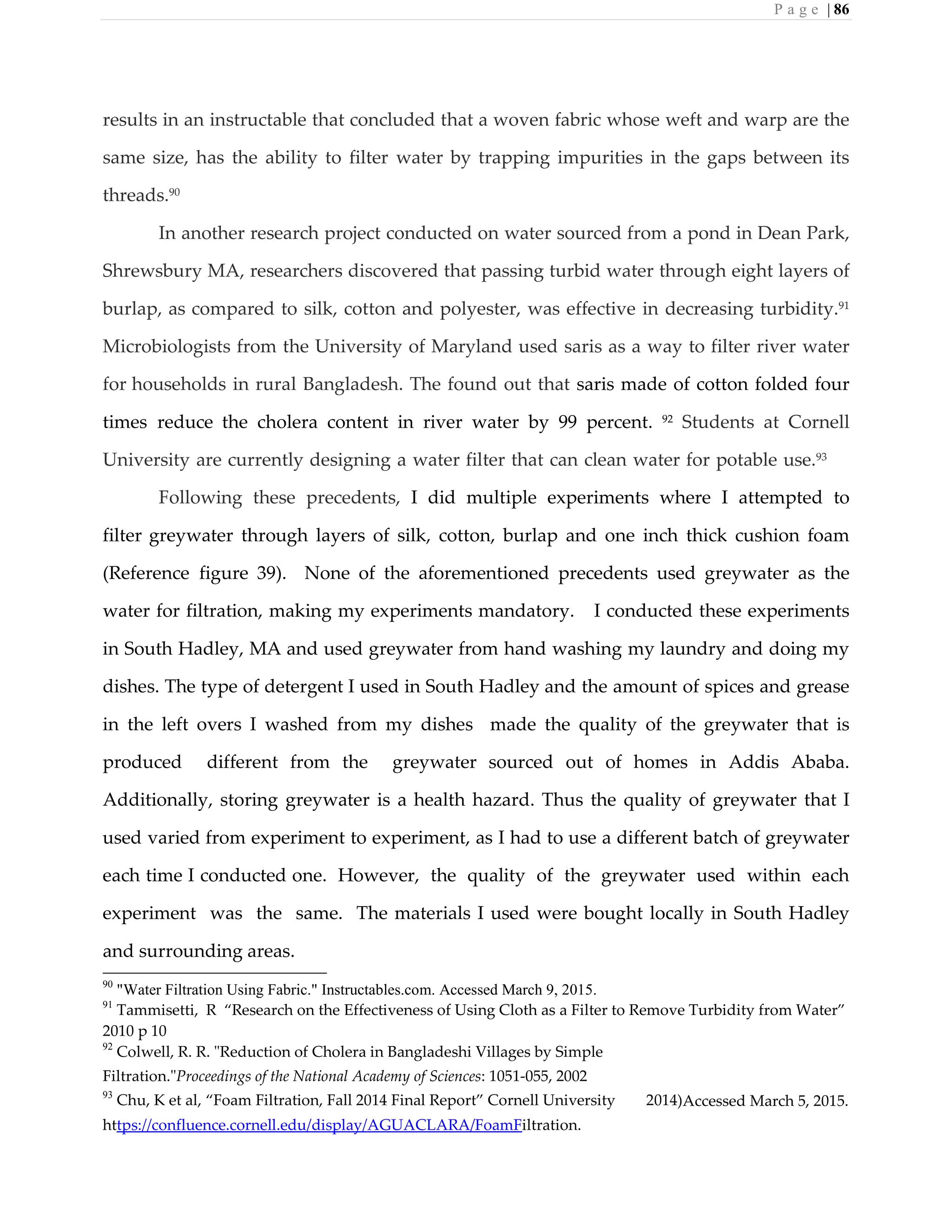 P a g e | 86
results in an instructable that concluded that a woven fabric whose weft and warp are the
same size, has the ability to filter water by trapping impurities in the gaps between its
threads.90
In another research project conducted on water sourced from a pond in Dean Park,
Shrewsbury MA, researchers discovered that passing turbid water through eight layers of
burlap, as compared to silk, cotton and polyester, was effective in decreasing turbidity.91
Microbiologists from the University of Maryland used saris as a way to filter river water
for households in rural Bangladesh. The found out that saris made of cotton folded four
times reduce the cholera content in river water by 99 percent. 92
Students at Cornell
University are currently designing a water filter that can clean water for potable use.93
Following these precedents, I did multiple experiments where I attempted to
filter greywater through layers of silk, cotton, burlap and one inch thick cushion foam
(Reference figure 39). None of the aforementioned precedents used greywater as the
water for filtration, making my experiments mandatory. I conducted these experiments
in South Hadley, MA and used greywater from hand washing my laundry and doing my
dishes. The type of detergent I used in South Hadley and the amount of spices and grease
in the left overs I washed from my dishes made the quality of the greywater that is
produced different from the greywater sourced out of homes in Addis Ababa.
Additionally, storing greywater is a health hazard. Thus the quality of greywater that I
used varied from experiment to experiment, as I had to use a different batch of greywater
each time I conducted one. However, the quality of the greywater used within each
experiment was the same. The materials I used were bought locally in South Hadley
and surrounding areas.
90
"Water Filtration Using Fabric." Instructables.com. Accessed March 9, 2015.
91
Tammisetti, R “Research on the Effectiveness of Using Cloth as a Filter to Remove Turbidity from Water”
2010 p 10
92
Colwell, R. R. "Reduction of Cholera in Bangladeshi Villages by Simple
Filtration."Proceedings of the National Academy of Sciences: 1051-055, 2002
93
Chu, K et al, “Foam Filtration, Fall 2014 Final Report” Cornell University 2014)Accessed March 5, 2015.
https://confluence.cornell.edu/display/AGUACLARA/FoamFiltration.
 