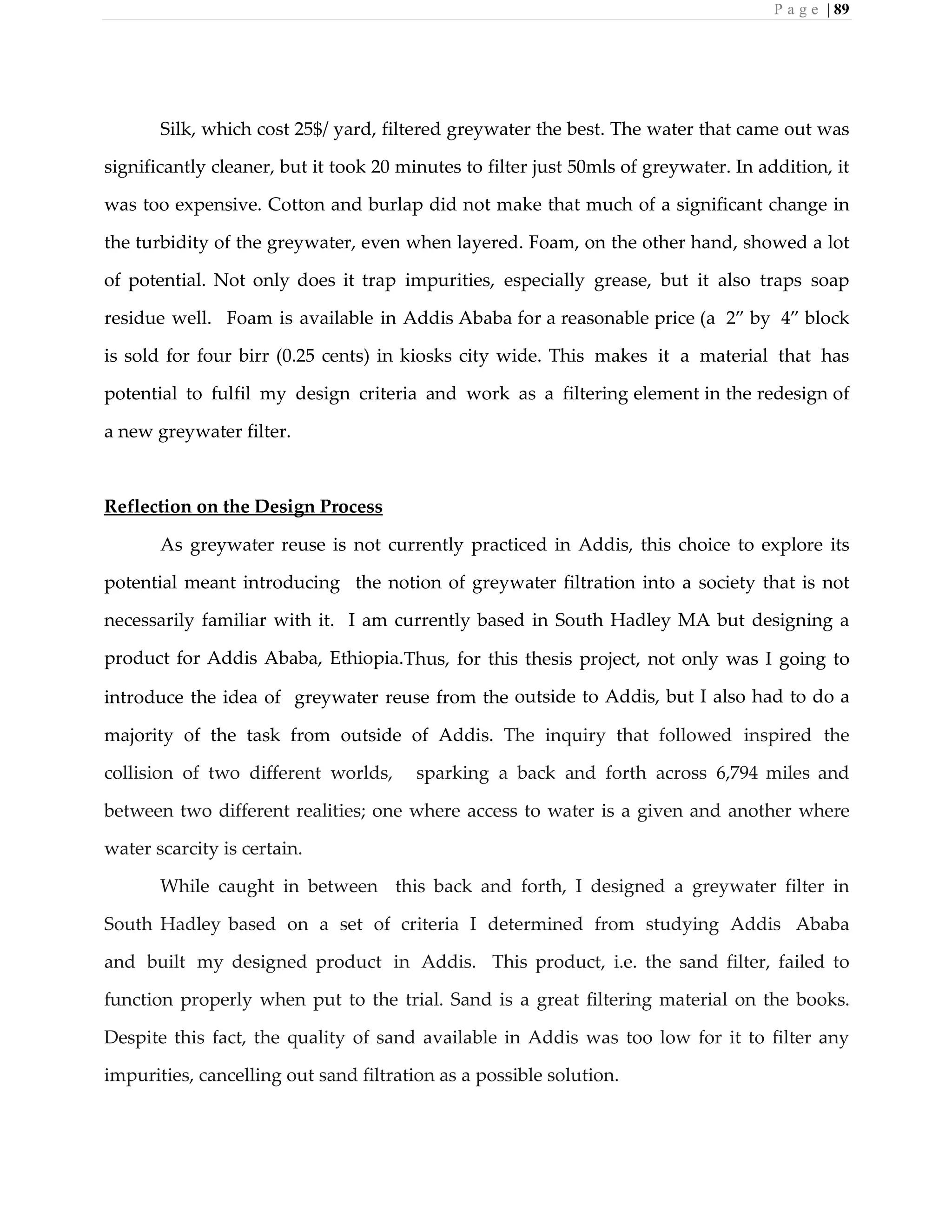 P a g e | 89
Silk, which cost 25$/ yard, filtered greywater the best. The water that came out was
significantly cleaner, but it took 20 minutes to filter just 50mls of greywater. In addition, it
was too expensive. Cotton and burlap did not make that much of a significant change in
the turbidity of the greywater, even when layered. Foam, on the other hand, showed a lot
of potential. Not only does it trap impurities, especially grease, but it also traps soap
residue well. Foam is available in Addis Ababa for a reasonable price (a 2” by 4” block
is sold for four birr (0.25 cents) in kiosks city wide. This makes it a material that has
potential to fulfil my design criteria and work as a filtering element in the redesign of
a new greywater filter.
Reflection on the Design Process
As greywater reuse is not currently practiced in Addis, this choice to explore its
potential meant introducing the notion of greywater filtration into a society that is not
necessarily familiar with it. I am currently based in South Hadley MA but designing a
product for Addis Ababa, Ethiopia.Thus, for this thesis project, not only was I going to
introduce the idea of greywater reuse from the outside to Addis, but I also had to do a
majority of the task from outside of Addis. The inquiry that followed inspired the
collision of two different worlds, sparking a back and forth across 6,794 miles and
between two different realities; one where access to water is a given and another where
water scarcity is certain.
While caught in between this back and forth, I designed a greywater filter in
South Hadley based on a set of criteria I determined from studying Addis Ababa
and built my designed product in Addis. This product, i.e. the sand filter, failed to
function properly when put to the trial. Sand is a great filtering material on the books.
Despite this fact, the quality of sand available in Addis was too low for it to filter any
impurities, cancelling out sand filtration as a possible solution.
 