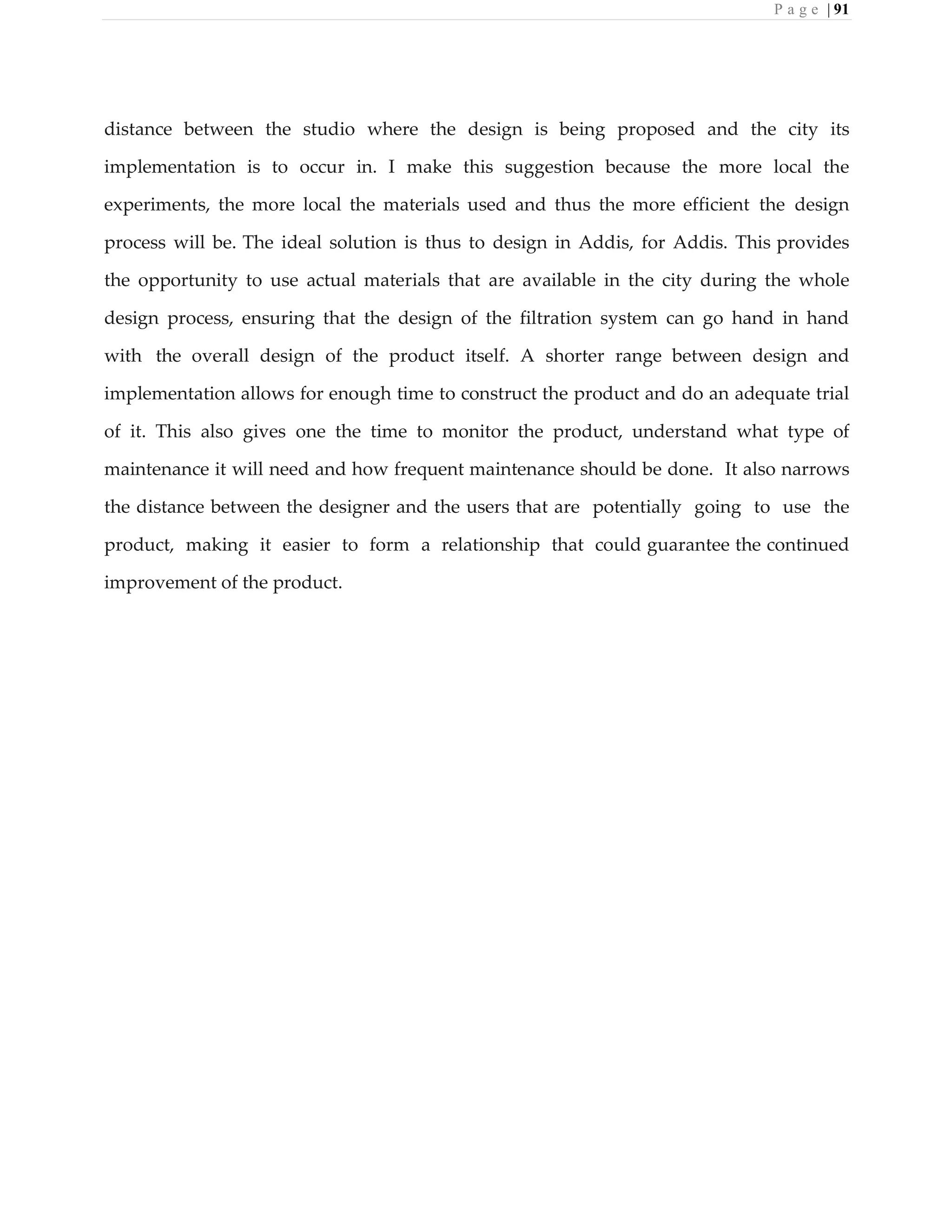 P a g e | 91
distance between the studio where the design is being proposed and the city its
implementation is to occur in. I make this suggestion because the more local the
experiments, the more local the materials used and thus the more efficient the design
process will be. The ideal solution is thus to design in Addis, for Addis. This provides
the opportunity to use actual materials that are available in the city during the whole
design process, ensuring that the design of the filtration system can go hand in hand
with the overall design of the product itself. A shorter range between design and
implementation allows for enough time to construct the product and do an adequate trial
of it. This also gives one the time to monitor the product, understand what type of
maintenance it will need and how frequent maintenance should be done. It also narrows
the distance between the designer and the users that are potentially going to use the
product, making it easier to form a relationship that could guarantee the continued
improvement of the product.
 