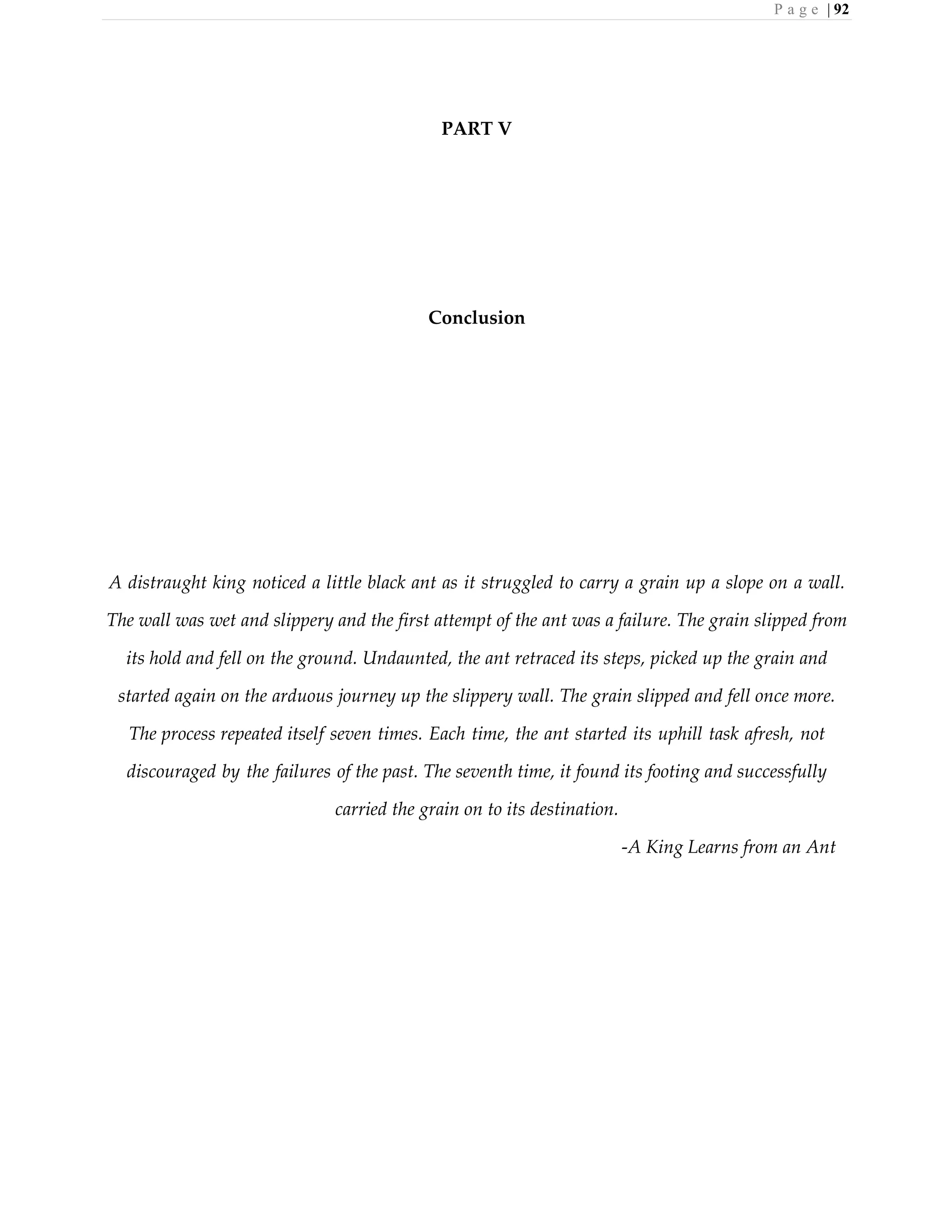 P a g e | 92
PART V
Conclusion
A distraught king noticed a little black ant as it struggled to carry a grain up a slope on a wall.
The wall was wet and slippery and the first attempt of the ant was a failure. The grain slipped from
its hold and fell on the ground. Undaunted, the ant retraced its steps, picked up the grain and
started again on the arduous journey up the slippery wall. The grain slipped and fell once more.
The process repeated itself seven times. Each time, the ant started its uphill task afresh, not
discouraged by the failures of the past. The seventh time, it found its footing and successfully
carried the grain on to its destination.
-A King Learns from an Ant
 
