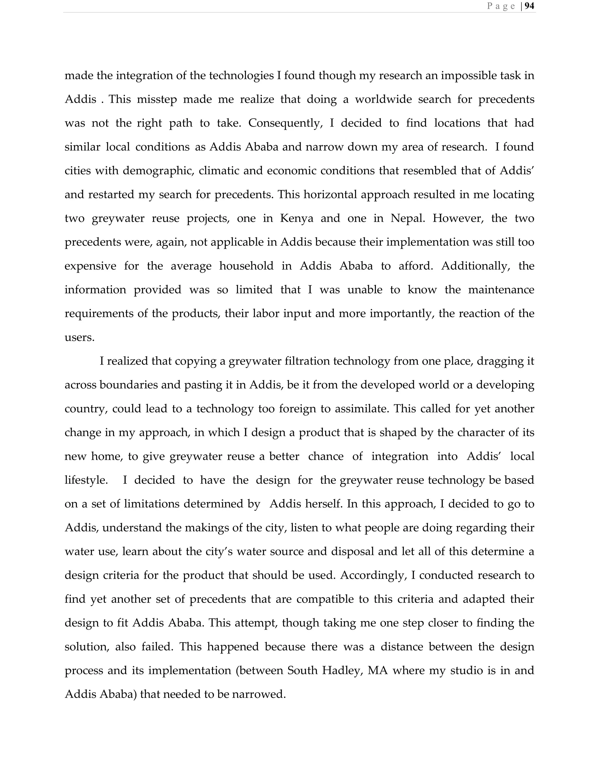 P a g e | 94
made the integration of the technologies I found though my research an impossible task in
Addis . This misstep made me realize that doing a worldwide search for precedents
was not the right path to take. Consequently, I decided to find locations that had
similar local conditions as Addis Ababa and narrow down my area of research. I found
cities with demographic, climatic and economic conditions that resembled that of Addis’
and restarted my search for precedents. This horizontal approach resulted in me locating
two greywater reuse projects, one in Kenya and one in Nepal. However, the two
precedents were, again, not applicable in Addis because their implementation was still too
expensive for the average household in Addis Ababa to afford. Additionally, the
information provided was so limited that I was unable to know the maintenance
requirements of the products, their labor input and more importantly, the reaction of the
users.
I realized that copying a greywater filtration technology from one place, dragging it
across boundaries and pasting it in Addis, be it from the developed world or a developing
country, could lead to a technology too foreign to assimilate. This called for yet another
change in my approach, in which I design a product that is shaped by the character of its
new home, to give greywater reuse a better chance of integration into Addis’ local
lifestyle. I decided to have the design for the greywater reuse technology be based
on a set of limitations determined by Addis herself. In this approach, I decided to go to
Addis, understand the makings of the city, listen to what people are doing regarding their
water use, learn about the city’s water source and disposal and let all of this determine a
design criteria for the product that should be used. Accordingly, I conducted research to
find yet another set of precedents that are compatible to this criteria and adapted their
design to fit Addis Ababa. This attempt, though taking me one step closer to finding the
solution, also failed. This happened because there was a distance between the design
process and its implementation (between South Hadley, MA where my studio is in and
Addis Ababa) that needed to be narrowed.
 