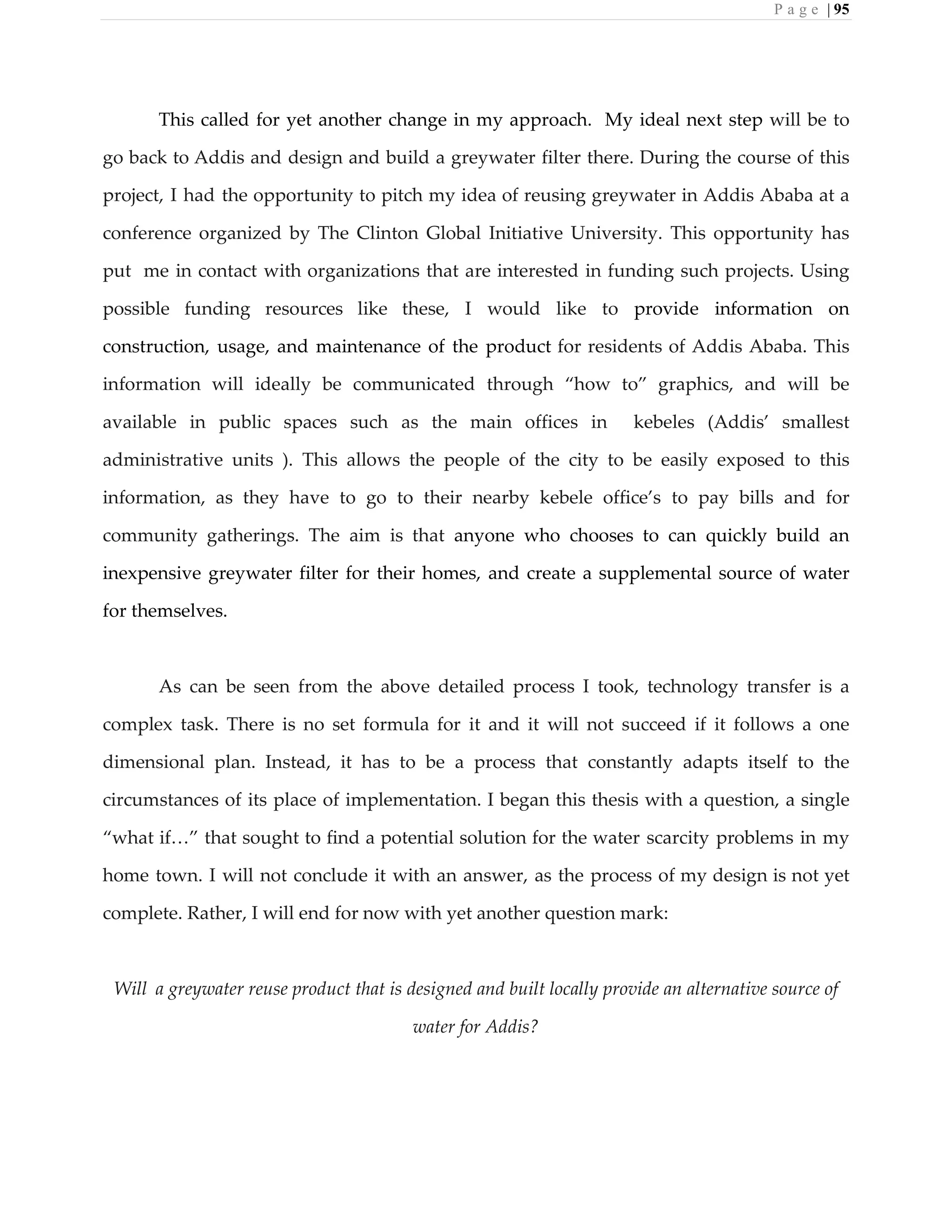P a g e | 95
This called for yet another change in my approach. My ideal next step will be to
go back to Addis and design and build a greywater filter there. During the course of this
project, I had the opportunity to pitch my idea of reusing greywater in Addis Ababa at a
conference organized by The Clinton Global Initiative University. This opportunity has
put me in contact with organizations that are interested in funding such projects. Using
possible funding resources like these, I would like to provide information on
construction, usage, and maintenance of the product for residents of Addis Ababa. This
information will ideally be communicated through “how to” graphics, and will be
available in public spaces such as the main offices in kebeles (Addis’ smallest
administrative units ). This allows the people of the city to be easily exposed to this
information, as they have to go to their nearby kebele office’s to pay bills and for
community gatherings. The aim is that anyone who chooses to can quickly build an
inexpensive greywater filter for their homes, and create a supplemental source of water
for themselves.
As can be seen from the above detailed process I took, technology transfer is a
complex task. There is no set formula for it and it will not succeed if it follows a one
dimensional plan. Instead, it has to be a process that constantly adapts itself to the
circumstances of its place of implementation. I began this thesis with a question, a single
“what if…” that sought to find a potential solution for the water scarcity problems in my
home town. I will not conclude it with an answer, as the process of my design is not yet
complete. Rather, I will end for now with yet another question mark:
Will a greywater reuse product that is designed and built locally provide an alternative source of
water for Addis?
 