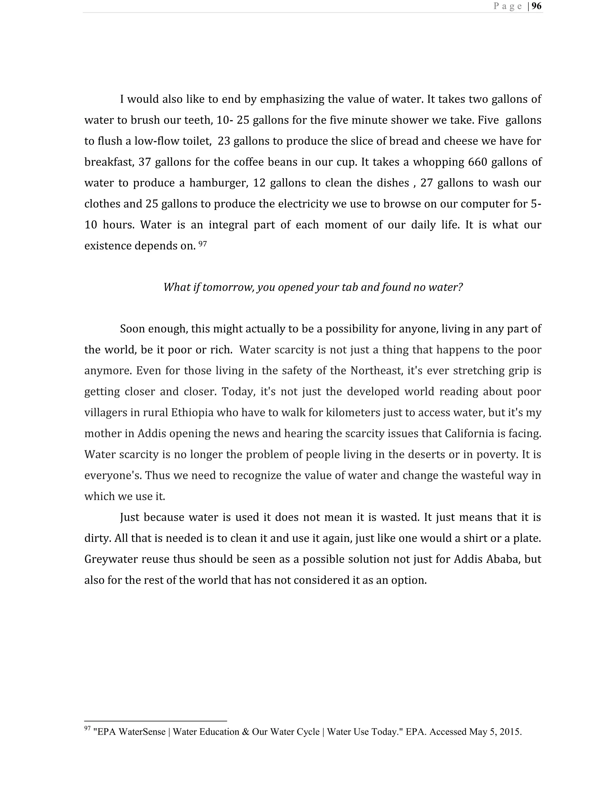 P a g e | 96
I would also like to end by emphasizing the value of water. It takes two gallons of
water to brush our teeth, 10- 25 gallons for the five minute shower we take. Five gallons
to flush a low-flow toilet, 23 gallons to produce the slice of bread and cheese we have for
breakfast, 37 gallons for the coffee beans in our cup. It takes a whopping 660 gallons of
water to produce a hamburger, 12 gallons to clean the dishes , 27 gallons to wash our
clothes and 25 gallons to produce the electricity we use to browse on our computer for 5-
10 hours. Water is an integral part of each moment of our daily life. It is what our
existence depends on. 97
What if tomorrow, you opened your tab and found no water?
Soon enough, this might actually to be a possibility for anyone, living in any part of
the world, be it poor or rich. Water scarcity is not just a thing that happens to the poor
anymore. Even for those living in the safety of the Northeast, it's ever stretching grip is
getting closer and closer. Today, it's not just the developed world reading about poor
villagers in rural Ethiopia who have to walk for kilometers just to access water, but it's my
mother in Addis opening the news and hearing the scarcity issues that California is facing.
Water scarcity is no longer the problem of people living in the deserts or in poverty. It is
everyone's. Thus we need to recognize the value of water and change the wasteful way in
which we use it.
Just because water is used it does not mean it is wasted. It just means that it is
dirty. All that is needed is to clean it and use it again, just like one would a shirt or a plate.
Greywater reuse thus should be seen as a possible solution not just for Addis Ababa, but
also for the rest of the world that has not considered it as an option.
97
"EPA WaterSense | Water Education & Our Water Cycle | Water Use Today." EPA. Accessed May 5, 2015.
 