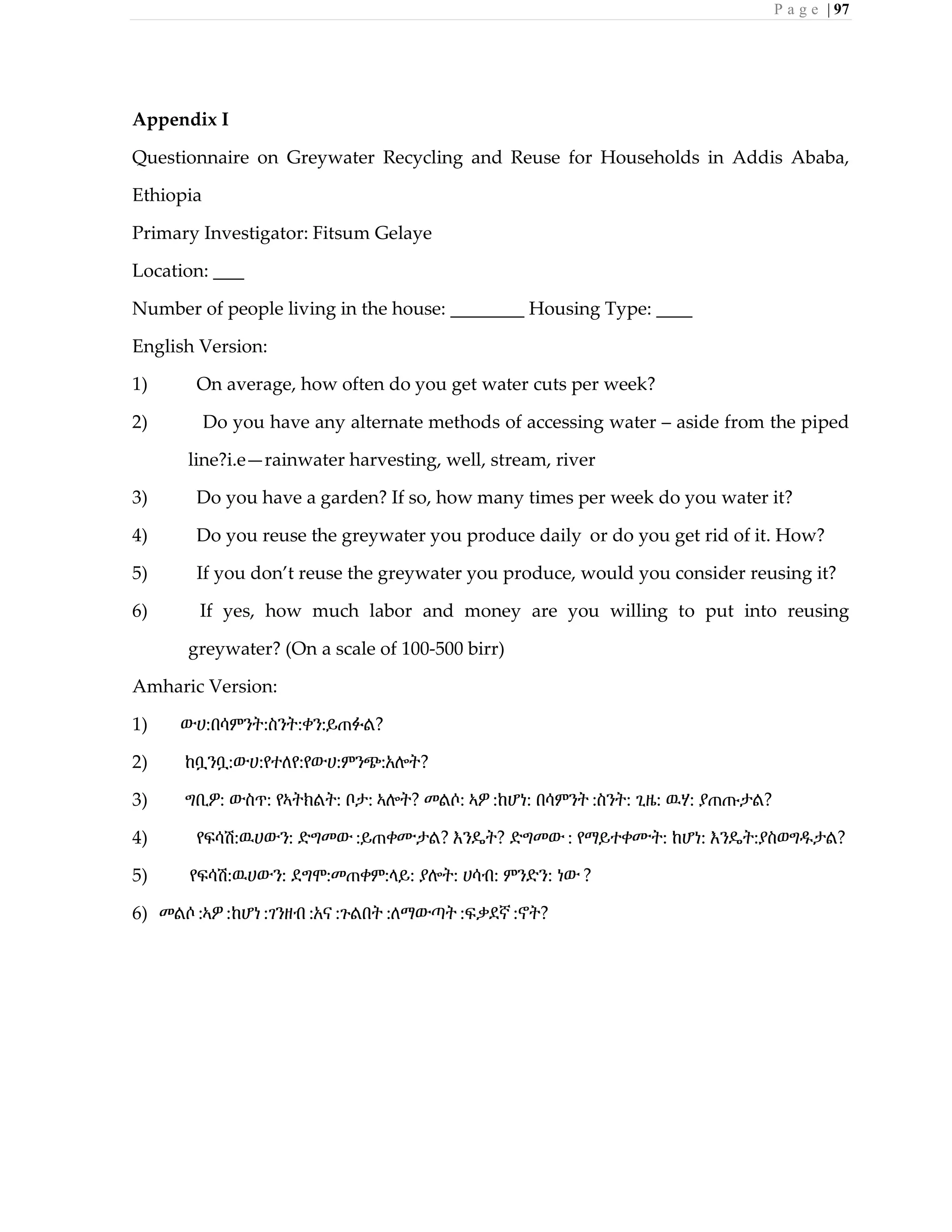 P a g e | 97
Appendix I
Questionnaire on Greywater Recycling and Reuse for Households in Addis Ababa,
Ethiopia
Primary Investigator: Fitsum Gelaye
Location:
Number of people living in the house: Housing Type:
English Version:
1) On average, how often do you get water cuts per week?
2) Do you have any alternate methods of accessing water – aside from the piped
line?i.e—rainwater harvesting, well, stream, river
3) Do you have a garden? If so, how many times per week do you water it?
4) Do you reuse the greywater you produce daily or do you get rid of it. How?
5) If you don’t reuse the greywater you produce, would you consider reusing it?
6) If yes, how much labor and money are you willing to put into reusing
greywater? (On a scale of 100-500 birr)
Amharic Version:
1) ውሀ:በሳምንት:ስንት:ቀን:ይጠፉል?
2) ከቧንቧ:ውሀ:የተለየ:የውሀ:ምንጭ:አሎት?
3) ግቢዎ: ውስጥ: የኣትክልት: ቦታ: ኣሎት? መልሶ: ኣዎ :ከሆነ: በሳምንት :ስንት: ጊዜ: ዉሃ: ያጠጡታል?
4) የፍሳሽ:ዉሀውን: ድግመው :ይጠቀሙታል? እንዴት? ድግመው : የማይተቀሙት: ከሆነ: እንዴት:ያስወግዱታል?
5) የፍሳሽ:ዉሀውን: ደግሞ:መጠቀም:ላይ: ያሎት: ሀሳብ: ምንድን: ነው ?
6) መልሶ :ኣዎ :ከሆነ :ገንዘብ :አና :ጉልበት :ለማውጣት :ፍቃደኛ :ኖት?
 