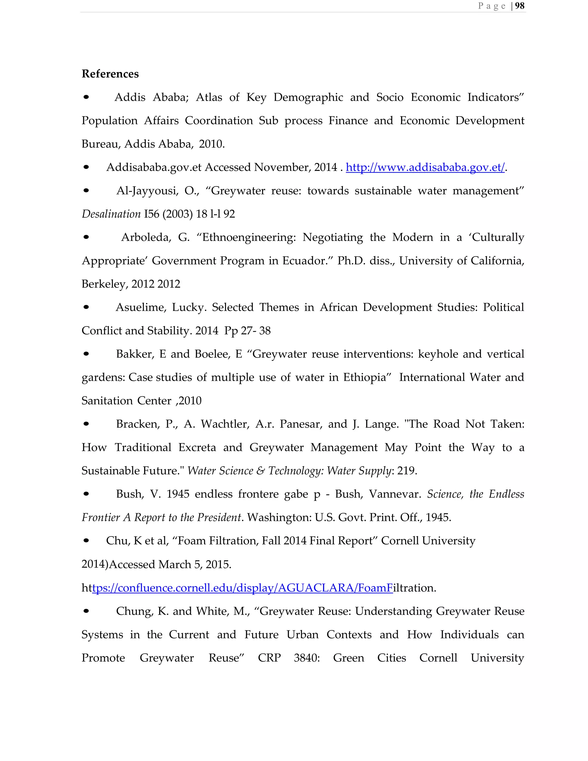 P a g e | 98
References
• Addis Ababa; Atlas of Key Demographic and Socio Economic Indicators”
Population Affairs Coordination Sub process Finance and Economic Development
Bureau, Addis Ababa, 2010.
• Addisababa.gov.et Accessed November, 2014 . http://www.addisababa.gov.et/.
• Al-Jayyousi, O., “Greywater reuse: towards sustainable water management”
Desalination I56 (2003) 18 l-l 92
• Arboleda, G. “Ethnoengineering: Negotiating the Modern in a ‘Culturally
Appropriate’ Government Program in Ecuador.” Ph.D. diss., University of California,
Berkeley, 2012 2012
• Asuelime, Lucky. Selected Themes in African Development Studies: Political
Conflict and Stability. 2014 Pp 27- 38
• Bakker, E and Boelee, E “Greywater reuse interventions: keyhole and vertical
gardens: Case studies of multiple use of water in Ethiopia” International Water and
Sanitation Center ,2010
• Bracken, P., A. Wachtler, A.r. Panesar, and J. Lange. "The Road Not Taken:
How Traditional Excreta and Greywater Management May Point the Way to a
Sustainable Future." Water Science & Technology: Water Supply: 219.
• Bush, V. 1945 endless frontere gabe p - Bush, Vannevar. Science, the Endless
Frontier A Report to the President. Washington: U.S. Govt. Print. Off., 1945.
• Chu, K et al, “Foam Filtration, Fall 2014 Final Report” Cornell University
2014)Accessed March 5, 2015.
https://confluence.cornell.edu/display/AGUACLARA/FoamFiltration.
• Chung, K. and White, M., “Greywater Reuse: Understanding Greywater Reuse
Systems in the Current and Future Urban Contexts and How Individuals can
Promote Greywater Reuse” CRP 3840: Green Cities Cornell University
 