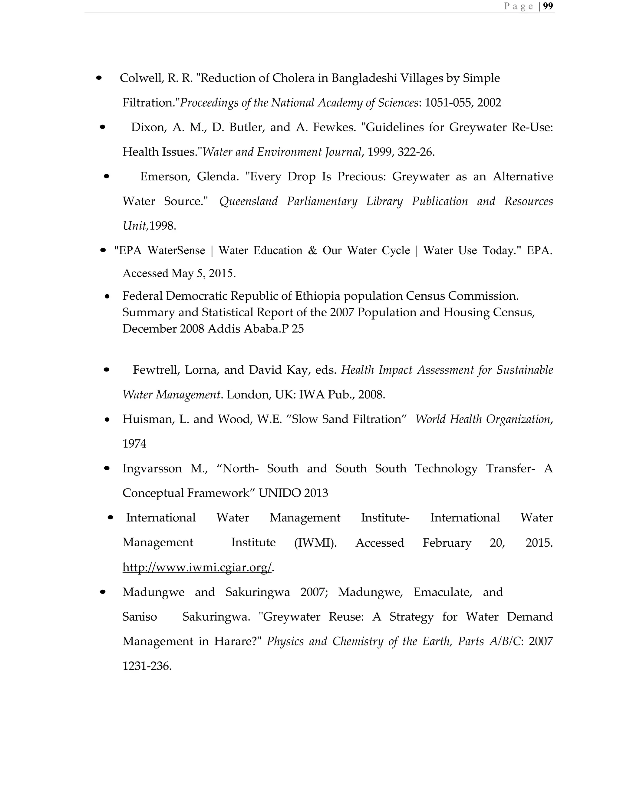 P a g e | 99
• Colwell, R. R. "Reduction of Cholera in Bangladeshi Villages by Simple
Filtration."Proceedings of the National Academy of Sciences: 1051-055, 2002
• Dixon, A. M., D. Butler, and A. Fewkes. "Guidelines for Greywater Re-Use:
Health Issues."Water and Environment Journal, 1999, 322-26.
• Emerson, Glenda. "Every Drop Is Precious: Greywater as an Alternative
Water Source." Queensland Parliamentary Library Publication and Resources
Unit,1998.
• "EPA WaterSense | Water Education & Our Water Cycle | Water Use Today." EPA.
Accessed May 5, 2015.
 Federal Democratic Republic of Ethiopia population Census Commission.
Summary and Statistical Report of the 2007 Population and Housing Census,
December 2008 Addis Ababa.P 25
• Fewtrell, Lorna, and David Kay, eds. Health Impact Assessment for Sustainable
Water Management. London, UK: IWA Pub., 2008.
 Huisman, L. and Wood, W.E. ”Slow Sand Filtration” World Health Organization,
1974
• Ingvarsson M., “North- South and South South Technology Transfer- A
Conceptual Framework” UNIDO 2013
• International Water Management Institute- International Water
Management Institute (IWMI). Accessed February 20, 2015.
http://www.iwmi.cgiar.org/.
• Madungwe and Sakuringwa 2007; Madungwe, Emaculate, and
Saniso Sakuringwa. "Greywater Reuse: A Strategy for Water Demand
Management in Harare?" Physics and Chemistry of the Earth, Parts A/B/C: 2007
1231-236.
 