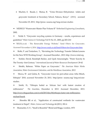P a g e | 100
 Muchiri, E. Raude, J. Mutua, B. “Urine Division Dehydration toilets and
greywater treatment at Secondary School, Nakuru, Kenya” (2011). accessed
November 25, 2013, http://press- susana.org/ lang-en/case-studies
• NEDECO “Wastewater Master Plan Volume II” Netherland Engineering Consultants,
2002.
• Nolde E. “Greywater recycling systems in Germany - results, experiences and
guidelines” Water Science & Technology Vol 51 No 10 , 2005, pp 203–210
• "REUK.co.uk - The Renewable Energy Website." Sand Filters for Greywater.
Accessed November 4, 2014. http://www.reuk.co.uk/Sand-Filters-for-Greywater.htm.
• Roffe, P. and Tesfachew, T., “Revisiting the Technology Transfer Debate:Lessons
for the New WTO Working Group”, Accessed December , 2013. http: //www.ictsd.org
• Seckler, David, Randolph Barker, and Upali Amarasinghe. "Water Scarcity In
The Twenty- first Century." International Journal of Water Resources Development: 29-42
• Sheikh, Bahman. "White Paper on Greywater." The American Water Works
Association, Water Environment Federation, and the WateReuse Association, 2013
• Shewa, W and Geleta, B, “Greywater tower for peri-urban areas Arba Minch,
Ethiopia” 2010, accessed November 25, 2013, http://press- susana.org/ lang-en/case-
studies.
• Smith, D., “Ethiopia hailed as 'African lion' with fastest creation of
millionaires” The Guardian, December 4, 2013. Accessed December, 2013.
http://www.theguardian.com/world/2013/dec/04/ethiopia-faster-rate-millionaires-
michael-buerk
• Shrestha RR et al., “Application of constructed wetlands for wastewater
treatment in Nepal”, Water, Science and Technology 44 (2011) :381-6
• Shumacher, E. F., “Small is Beautiful” Blond and Briggs, London, 1973
 
