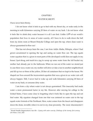 P a g e | 15
CHAPTER I
WATER SCARCITY
I have never been thirsty.
I do not know what it feels to go to bed with my throat dry, or wake early in the
morning to walk kilometers carrying 20 liters of water on my back. I do not know what
it feels like to drink dirty water because it is all I can find. Unlike 1/5th of our world’s
population that lives in areas of water scarcity, all I have to do is walk down the hall
from my dorm room at Mount Holyoke College and open the tap, where clean water is
always guaranteed to flow out.1
This has not always been the case. I am from Addis Ababa, Ethiopia, where I had
grown accustomed to opening the tap and seeing no water flow out. The tap equals
water equation that is a given in most parts of the developed world does not apply in my
house. I just shrug, and reach for a jug to scoop up some water from the full bucket my
mother had already put in the bathroom. When we run out of the water we stored just
in case there was a water cut, my mother will drive or take a taxi to another neighborhood
and fill up two or three of the yellow, 20 liter oil containers that we kept in the house. We
shaped our lives around the inconvenient equation that was a given to us: water cuts will
always happen. Still, I never had to wake up and walk kilometers carrying 20 liters of
water on my back, or consume dirty water.
I am from a city where water is not always guaranteed. This insecurity had made
water a more pronounced factor in my life. However after moving for college to the
United States, I have come close to forgetting what it feels like to open the tap and not
find water. My equation changed from one that was centered on water cuts to the tap
equals water formula of the Northeast. Here, water comes from the faucet and disappears
down the drain, invisible when it is not in my close proximity. The more disconnected I
1
World Health Organization’s fact file - Coping with water scarcity. Challenge of the twenty- first century.
UN-Water, FAO, 2007
 