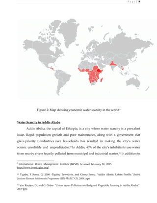 P a g e | 18
Figure 2: Map showing economic water scarcity in the world9
Water Scarcity in Addis Ababa
Addis Ababa, the capital of Ethiopia, is a city where water scarcity is a prevalent
issue. Rapid population growth and poor maintenance, along with a government that
gives priority to industries over households has resulted in making the city’s water
source unreliable and unpredictable.10
In Addis, 40% of the city’s inhabitants use water
from nearby rivers heavily polluted from municipal and industrial wastes.11
In addition to
9
International Water Management Institute (IWMI). Accessed February 20, 2015.
http://www.iwmi.cgiar.org/.
10 Tigabu, T Semu, G, 2008 -Tigabu, Tewodros, and Girma Semu. "Addis Ababa: Urban Profile."United
Nations Human Settlements Programme (UN-HABITAT), 2008. pp6
11
Van Rooijen, D., and G. Gebre. "Urban Water Pollution and Irrigated Vegetable Farming in Addis Ababa."
2009 pp4
 