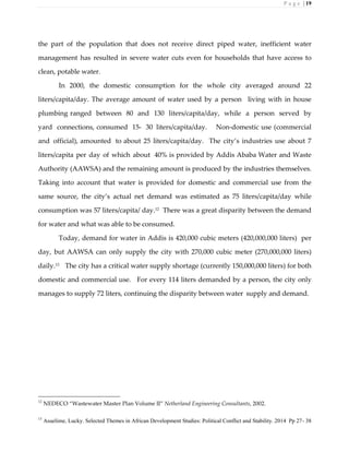 P a g e | 19
the part of the population that does not receive direct piped water, inefficient water
management has resulted in severe water cuts even for households that have access to
clean, potable water.
In 2000, the domestic consumption for the whole city averaged around 22
liters/capita/day. The average amount of water used by a person living with in house
plumbing ranged between 80 and 130 liters/capita/day, while a person served by
yard connections, consumed 15- 30 liters/capita/day. Non-domestic use (commercial
and official), amounted to about 25 liters/capita/day. The city’s industries use about 7
liters/capita per day of which about 40% is provided by Addis Ababa Water and Waste
Authority (AAWSA) and the remaining amount is produced by the industries themselves.
Taking into account that water is provided for domestic and commercial use from the
same source, the city’s actual net demand was estimated as 75 liters/capita/day while
consumption was 57 liters/capita/ day.12
There was a great disparity between the demand
for water and what was able to be consumed.
Today, demand for water in Addis is 420,000 cubic meters (420,000,000 liters) per
day, but AAWSA can only supply the city with 270,000 cubic meter (270,000,000 liters)
daily.13 The city has a critical water supply shortage (currently 150,000,000 liters) for both
domestic and commercial use. For every 114 liters demanded by a person, the city only
manages to supply 72 liters, continuing the disparity between water supply and demand.
12
NEDECO “Wastewater Master Plan Volume II” Netherland Engineering Consultants, 2002.
13
Asuelime, Lucky. Selected Themes in African Development Studies: Political Conflict and Stability. 2014 Pp 27- 38
 