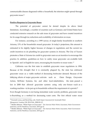 P a g e | 23
communicable disease diagnosed within a household, the infection might spread through
greywater reuse.26
Positive Response to Greywater Reuse
The potential of greywater cannot be denied despite its above listed
limitations. Accordingly, a number of countries such as Germany and United States have
conducted extensive research on the safe reuse of greywater and have created incentives
for its usage through tax reductions and availability of information on reuse.
For instance, according to a 1999 survey of single-family households in southern
Arizona, 13% of the households reused graywater. In today’s projections, this amount is
estimated to be slightly higher because of changes in regulations and the current tax
credit incentives to do plumbing for graywater systems in Arizona. The City of Tucson
promotes a State of Arizona tax credit to graywater users as an incentive to encourage this
practice. In addition, guidelines on how to safely reuse greywater are available both
in Spanish and in English for users, encouraging the incentive to reuse water. 27
California was the first state to establish graywater reuse regulations in 1994.
Because of the drought that it is constantly plagued by, the state has embraced
greywater reuse as a viable method of decreasing freshwater demand. Because of the
lobbying efforts of major greywater activists such as Oasis Design, Greywater
Action, ReWater Systems, Inc and other local stakeholders, the state passed a
law in 2008 that allowed graywater systems using only one fixture—such as a
washing machine—to be put up in households without the requirement of a permit.28
Even though Germany is not facing immediate water scarcity problems, greywater reuse
is flourishing as a method for decreasing water costs. The first official water reuse
26
Fewtrell, Lorna, and David Kay, eds. Health Impact Assessment for Sustainable Water
Management. London, UK: IWA Pub., 2008 89-113
27
Sheikh, Bahman. "White Paper on Greywater." The American Water Works Association, Water Environment
Federation, and the WateReuse Association, 2013 pp 12
28
Sheikh, Bahman. "White Paper on Greywater." The American Water Works Association, Water Environment
Federation, and the WateReuse Association, 2013 pp 13
 