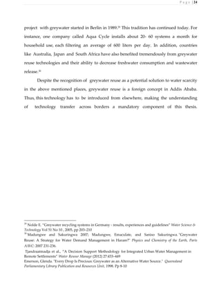 P a g e | 24
project with greywater started in Berlin in 1989.29
This tradition has continued today. For
instance, one company called Aqua Cycle installs about 20- 60 systems a month for
household use, each filtering an average of 600 liters per day. In addition, countries
like Australia, Japan and South Africa have also benefited tremendously from greywater
reuse technologies and their ability to decrease freshwater consumption and wastewater
release.30
Despite the recognition of greywater reuse as a potential solution to water scarcity
in the above mentioned places, greywater reuse is a foreign concept in Addis Ababa.
Thus, this technology has to be introduced from elsewhere, making the understanding
of technology transfer across borders a mandatory component of this thesis.
29
Nolde E. “Greywater recycling systems in Germany - results, experiences and guidelines” Water Science &
Technology Vol 51 No 10 , 2005, pp 203–210
30
Madungwe and Sakuringwa 2007; Madungwe, Emaculate, and Saniso Sakuringwa. "Greywater
Reuse: A Strategy for Water Demand Management in Harare?" Physics and Chemistry of the Earth, Parts
A/B/C: 2007 231-236.
Tjandraatmadja et al., “A Decision Support Methodology for Integrated Urban Water Management in
Remote Settlements” Water Resour Manage (2012) 27:433–449
Emerson, Glenda. "Every Drop Is Precious: Greywater as an Alternative Water Source." Queensland
Parliamentary Library Publication and Resources Unit, 1998. Pp 8-10
 