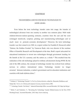 P a g e | 26
CHAPTER III
TRANSFERRING GREYWATER REUSE TECHNOLOGIS TO
ADDIS ABABA
Even before the term technology transfer came into usage, the transfer of
technological advances from one country to another was common place. With trade
relations between nations spanning centuries, countries from the east and the west
exchanged metalwork, scripture, printing and manufacturing technologies and so
much more to promote economic development.31
However, the term technology
transfer was first coined in in 1945, in a report written for Franklin D. Roosevelt called
“Science, the Endless Frontier” by Vannevar Bush, who was director of the wartime
Office of Scientific Research and Development at the time. Bush’s report advocated for
educational institutions to invent new technologies through government funding for
the benefit of the U.S. economy and the nation as a whole.32
This resulted from the
realization of the role technology played in military advancement during WWII. By the
end of the 20th century, the concept of technology transfer has evolved from military
services to achieve international status. Technology transfer no longer
occurred between industries, a nation’s government and its education institutions and
countries with trade relations alone.33
31
Uchida, O. “Technology Transfer” In The Era of Industrialisation, edited by Shunsaku Nishikawa and
Takeji Abe. Vol. 4 of A History of the Japanese Economy, Iwanami Shoten,1990
32
“ Technology Transfer: The History” Industrial Partnerships Office, accessed December, 2013 https:/ipo.llnl.gov
33
Roffe, P. and Tesfachew, T., “Revisiting the Technology Transfer Debate:Lessons for the New WTO
Working Group”, Accessed December , 2013. http: //www.ictsd.org
 