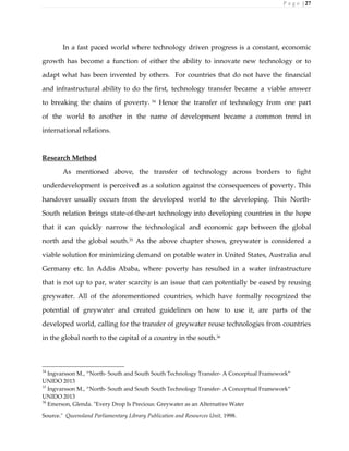 P a g e | 27
In a fast paced world where technology driven progress is a constant, economic
growth has become a function of either the ability to innovate new technology or to
adapt what has been invented by others. For countries that do not have the financial
and infrastructural ability to do the first, technology transfer became a viable answer
to breaking the chains of poverty. 34
Hence the transfer of technology from one part
of the world to another in the name of development became a common trend in
international relations.
Research Method
As mentioned above, the transfer of technology across borders to fight
underdevelopment is perceived as a solution against the consequences of poverty. This
handover usually occurs from the developed world to the developing. This North-
South relation brings state-of-the-art technology into developing countries in the hope
that it can quickly narrow the technological and economic gap between the global
north and the global south.35
As the above chapter shows, greywater is considered a
viable solution for minimizing demand on potable water in United States, Australia and
Germany etc. In Addis Ababa, where poverty has resulted in a water infrastructure
that is not up to par, water scarcity is an issue that can potentially be eased by reusing
greywater. All of the aforementioned countries, which have formally recognized the
potential of greywater and created guidelines on how to use it, are parts of the
developed world, calling for the transfer of greywater reuse technologies from countries
in the global north to the capital of a country in the south.36
34
Ingvarsson M., “North- South and South South Technology Transfer- A Conceptual Framework”
UNIDO 2013
35
Ingvarsson M., “North- South and South South Technology Transfer- A Conceptual Framework”
UNIDO 2013
36
Emerson, Glenda. "Every Drop Is Precious: Greywater as an Alternative Water
Source." Queensland Parliamentary Library Publication and Resources Unit, 1998.
 