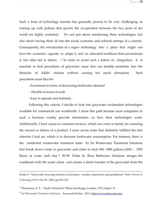 P a g e | 28
Such a form of technology transfer has generally proven to be very challenging, as
coming up with policies that govern the co-operation between the two parts of the
world are highly contested. It’s not just about transferring these technologies, but
also about having them fit into the social, economic and cultural settings of a country.
Consequently, the introduction of a super- technology into a place that might not
have the economic capacity to adapt it and an educated workforce that can maintain
it, has often led to failure . 37
In order to avoid such a failure of integration, it is
essential to find precedents of greywater reuse that can feasibly assimilate into the
lifestyles of Addis’ citizens without causing too much disruption. Such
precedents must thus be:
- Functional in terms of decreasing freshwater demand
- Flexible in terms of scale
- Easy to operate and maintain
Following this criteria, I decide to look into greywater reclamation technologies
available for commercial use worldwide. I chose this path because most companies in
such a business readily provide information on how their technologies work.
Additionally, I have access to customer reviews, which can come in handy for assessing
the success or failure of a product. I came across some that definitely fulfilled the first
criterion I had set, which is to decrease freshwater consumption. For instance, there is
the residential wastewater treatment tanks by Jet Wastewater Treatment Solutions
that break down waste in greywater and claim to treat 500- 1000 gallons (1892 - 3785
liters) of water each day.38
W+W Toilet by Roca Bathroom Solutions merges the
washbasin with the water closet and creates a direct transfer of the greywater from the
Nolde E. “Greywater recycling systems in Germany - results, experiences and guidelines” Water Science &
Technology Vol 51 No 10 , 2005, pp 203–210
37
Shumacher, E. F., “Small is Beautiful” Blond and Briggs, London, 1973 chapter 10
38
Jet Wastewater Treatment Solutions , Accessed October, 2013. http://www.jetincorp.com/
 