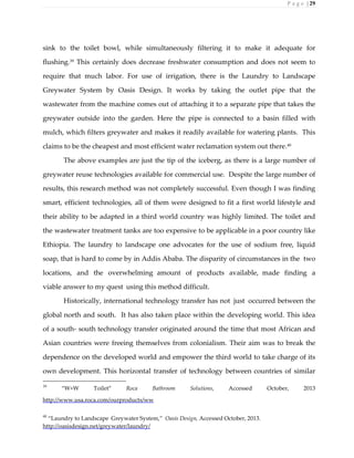 P a g e | 29
sink to the toilet bowl, while simultaneously filtering it to make it adequate for
flushing.39 This certainly does decrease freshwater consumption and does not seem to
require that much labor. For use of irrigation, there is the Laundry to Landscape
Greywater System by Oasis Design. It works by taking the outlet pipe that the
wastewater from the machine comes out of attaching it to a separate pipe that takes the
greywater outside into the garden. Here the pipe is connected to a basin filled with
mulch, which filters greywater and makes it readily available for watering plants. This
claims to be the cheapest and most efficient water reclamation system out there.40
The above examples are just the tip of the iceberg, as there is a large number of
greywater reuse technologies available for commercial use. Despite the large number of
results, this research method was not completely successful. Even though I was finding
smart, efficient technologies, all of them were designed to fit a first world lifestyle and
their ability to be adapted in a third world country was highly limited. The toilet and
the wastewater treatment tanks are too expensive to be applicable in a poor country like
Ethiopia. The laundry to landscape one advocates for the use of sodium free, liquid
soap, that is hard to come by in Addis Ababa. The disparity of circumstances in the two
locations, and the overwhelming amount of products available, made finding a
viable answer to my quest using this method difficult.
Historically, international technology transfer has not just occurred between the
global north and south. It has also taken place within the developing world. This idea
of a south- south technology transfer originated around the time that most African and
Asian countries were freeing themselves from colonialism. Their aim was to break the
dependence on the developed world and empower the third world to take charge of its
own development. This horizontal transfer of technology between countries of similar
39
“W+W Toilet” Roca Bathroom Solutions, Accessed October, 2013
http://www.usa.roca.com/ourproducts/ww
40
“Laundry to Landscape Greywater System,” Oasis Design, Accessed October, 2013.
http://oasisdesign.net/greywater/laundry/
 