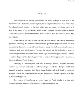 P a g e | 3
ABSTRACT
The notion of water scarcity rarely crosses the minds of people in most parts of the
developed world. For some, water is a given, taken for granted because of its abundance.
For others, the only certainty is that they might wake up tomorrow with no access to it.
This is the reality of my hometown Addis Ababa, Ethiopia. The city suffers economic
water scarcity caused by an infrastructure that is unable to meet the demands put on it by
its residents.
Where there is life, there is water use. Where there is water use, there is wastewater
generated. Following this premise, wastewater use, specifically greywater reuse, has been
a promising alternative source of water in areas facing physical water scarcity such as
California and parts of Germany. Through the transfer of this technology, which is
popular in parts of the developed world, to the capital of a developing country, I wanted
to explore the possibility of reusing greywater to help create a supplemental water source
for the residents of Addis Ababa.
Following a comprehensive look into technology transfer, multiple precedent
searches and research conducted on understanding Addis Ababa, I designed and trailed
an easily accessible greywater filter that is cheap, locally made and simple to construct.
The first trial of this product did not succeed, leading to a further exploration of both
materials and approach.
The process of transferring greywater reuse to Addis Ababa is a long and
unpredictable one; however the potential is too great to be given up.
 