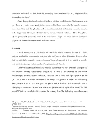 P a g e | 30
economic status did not just allow for solidarity but was also seen a way of putting less
demand on the host.41
Accordingly, finding locations that have similar conditions to Addis Ababa, and
may have greywater reuse projects implemented in them, can make the transfer process
smoother. This calls for physical and economic constraints in locating places to transfer
technology to and from, in addition to the aforementioned criteria. Thus the places
where precedent research should be conducted ought to have similar economy,
population and climatic conditions as Addis Ababa.
Economy
I used economy as a criterion in the search for viable precedent because it limits
material availability, construction costs and also mitigates a class distinction between those
that can afford the greywater reuse systems and those who cannot. It is not logical to consider
such a solution if only a certain number of people can benefit from it.
Led by a federal parliamentary political system for the past 20 years, Ethiopia is a
low income country consistently categorized as one of the poorest in the world.
According to the CIA World Factbook, Ethiopia has a GDP per capita ppp of $1,200
(2012 est.), which is one of the lowest.42
Although Ethiopia has achieved an astounding
93% growth of GDP over the past six years and a wealthy and educated class is
emerging, it has started from a low base, thus, poverty is still a prevalent issue.43
In fact,
about 50% of the population lives under the poverty line. The following map showcases
41
Ingvarsson M., “North- South and South South Technology Transfer- A Conceptual Framework”
UNIDO 2013
42
Central Intelligence Agency. Accessed October 10, 2014. https://www.cia.gov/library/publications/the-
world-factbook/geos/et.html.
43 Smith, D., “Ethiopia hailed as 'African lion' with fastest creation of millionaires” The Guardian,
December 4, 2013. Accessed December, 2013. http://www.theguardian.com/world/2013/dec/04/ethiopia-
faster-rate-millionaires-michael-buerk
 