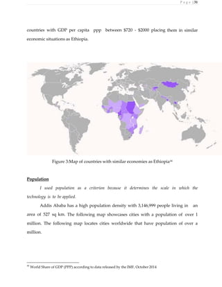 P a g e | 31
countries with GDP per capita ppp between $720 - $2000 placing them in similar
economic situations as Ethiopia.
Figure 3:Map of countries with similar economies as Ethiopia44
Population
I used population as a criterion because it determines the scale in which the
technology is to be applied.
Addis Ababa has a high population density with 3,146,999 people living in an
area of 527 sq km. The following map showcases cities with a population of over 1
million. The following map locates cities worldwide that have population of over a
million.
44
World Share of GDP (PPP) according to data released by the IMF, October 2014
 