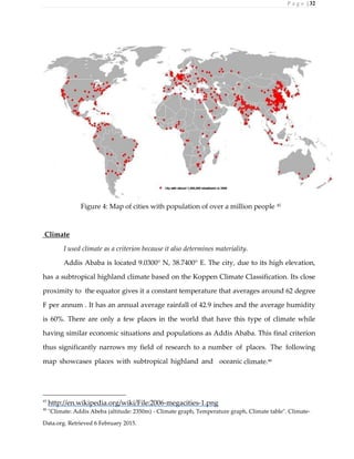 P a g e | 32
Figure 4: Map of cities with population of over a million people 45
Climate
I used climate as a criterion because it also determines materiality.
Addis Ababa is located 9.0300° N, 38.7400° E. The city, due to its high elevation,
has a subtropical highland climate based on the Koppen Climate Classification. Its close
proximity to the equator gives it a constant temperature that averages around 62 degree
F per annum . It has an annual average rainfall of 42.9 inches and the average humidity
is 60%. There are only a few places in the world that have this type of climate while
having similar economic situations and populations as Addis Ababa. This final criterion
thus significantly narrows my field of research to a number of places. The following
map showcases places with subtropical highland and oceanic climate.46
45
http://en.wikipedia.org/wiki/File:2006-megacities-1.png
46
"Climate: Addis Abeba (altitude: 2350m) - Climate graph, Temperature graph, Climate table". Climate-
Data.org. Retrieved 6 February 2015.
 