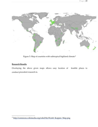 P a g e | 33
Figure 5: Map of countries with subtropical highland climate47
Research Results
Overlaying the above given maps allows easy location of feasible places to
conduct precedent research in.
47
http://commons.wikimedia.org/wiki/File:World_Koppen_Map.png
 