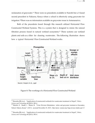 P a g e | 36
reclamation of greywater.53
There were no precedents available in Nairobi but a I found
second precedent in Nakurur, Kenya where a school is effectively using greywater for
irrigation.54
There was no information available on greywater reuse in Antananarivo.
Both of the precedents found through this research utilized Horizontal Flow
Constructed Wetland Systems. This is a system that is designed to mimic the natural
filtration process found in natural wetland ecosystems.55 These systems use wetland
plants and soils as a filter for cleaning wastewater. The following illustration shows
how a typical Horizontal Flow Constructed Wetland works.
Figure 8: The workings of a Horizontal Flow Constructed Wetland
53
Shrestha RR et al., “Application of constructed wetlands for wastewater treatment in Nepal”, Water,
Science and Technology 44 (2011) :381-6
54
Muchiri, E. Raude, J. Mutua, B. “Urine Division Dehydration toilets and greywater treatment at Secondary
School, Nakuru, Kenya” (2011). accessed November 25, 2013, http://press- susana.org/ lang-en/case-studies pp 2-5
55
Shrestha RR et al., “Application of constructed wetlands for wastewater treatment in Nepal”, Water,
Science and Technology 44 (2011) :381-6
 