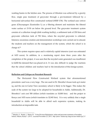 P a g e | 38
washing basins in the kitchen area. The process of filtration was achieved by a gravity
flow, single pass treatment of greywater through a pre-treatment followed by a
horizontal sub-surface flow constructed wetland (HSSF CW). The wetland uses vetiver
grass (Chrysopogon Zizanioides L) as a filtering element and maintains the filtered
water surface at 15-30 cm below the ground level. The greywater treatment system
consists of a collection trough (dish washing facility), a settlement tank of 250 litres and
greywater collection tank of 750 litres, where the recycled greywater is collected.
Intensive awareness creation and demonstration workshops were carried out to educate
the students and teachers on the management of the system, which the school is in
charge of.58
This system requires space and is relatively capital intensive (cost was estimated
at 1433 euros). In addition, in a monitoring report done three years after the
completion of the project, it was seen that the recycled water generated was insufficient
to fulfill the demand that was placed on it. It was also difficult to judge the reactions
that the school children and teachers had to the introduction of this foreign system.
Reflection and Critique on Precedent Research
The Horizontal Flow Constructed Wetland system that aforementioned
precedents used was a very large . The one used in Dr. Shrestha’s house took up 6 meter
sq. and the one in Carter View secondary school is likely to be bigger. This makes the
scale of the system too large to be adopted for households in Addis. Additionally, Dr.
Shrestha’s’ unit cost 500 dollars (which translates as 10,000 birr) and the project in
Kenya cost 1433 euros (which translates to 32,945 birr). It is very unlikely that a single
household in Addis will be able to afford such expensive systems, making its
introduction an impossible task.
58
Muchiri, E. Raude, J. Mutua, B. “Urine Division Dehydration toilets and greywater treatment at Secondary
School, Nakuru, Kenya” (2011). accessed November 25, 2013, http://press- susana.org/ lang-en/case-studies pp 2-5
 