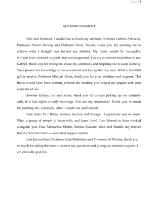 P a g e | 4
ACKNOWLEDGMENT
First and foremost, I would like to thank my advisors Professor Gabriel Arboleda,
Professor Naomi Darling and Professor Davis. Naomi, thank you for pushing me to
achieve what I thought was beyond my abilities. My thesis would be incomplete
without your constant support and encouragement. You are a constant inspiration to me.
Gabriel, thank you for letting me chase my ambitions and inspiring me to keep learning.
Your passion for knowledge is transcendental and has ignited my own. What a beautiful
gift to receive. Professor Michael Davis, thank you for your kindness and support. This
thesis would have been nothing without the funding you helped me acquire and your
constant advice.
Zeweter Gelaye, my soul sister, thank you for always picking up my untimely
calls, be it late nights or early mornings. You are my inspiration! Thank you so much
for pushing me, especially when I could not push myself.
Arch Kids ’15 – Bahia, Garima, Seyrum and Zisisga- I appreciate you so much.
What a group of people to learn with, and learn from! I am blessed to have worked
alongside you. Fiza, Metasebia, Shristi, Barsha Eskedar, Jaleli and Sinafik, my forever
friends! You have been a wonderful support system.
Last but not least, Professor Kate Ballentine and Professor Al Werner, thank you
so much for taking the time to answer my questions and giving me constant support. I
am eternally grateful.
 