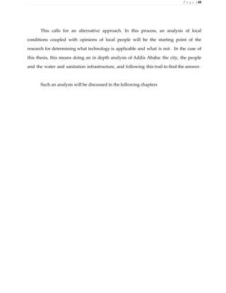 P a g e | 40
This calls for an alternative approach. In this process, an analysis of local
conditions coupled with opinions of local people will be the starting point of the
research for determining what technology is applicable and what is not. In the case of
this thesis, this means doing an in depth analysis of Addis Ababa: the city, the people
and the water and sanitation infrastructure, and following this trail to find the answer.
Such an analysis will be discussed in the following chapters
 
