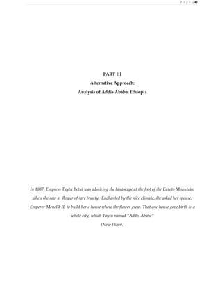 P a g e | 41
PART III
Alternative Approach:
Analysis of Addis Ababa, Ethiopia
In 1887, Empress Taytu Betul was admiring the landscape at the foot of the Entoto Mountain,
when she saw a flower of rare beauty. Enchanted by the nice climate, she asked her spouse,
Emperor Menelik II, to build her a house where the flower grew. That one house gave birth to a
whole city, which Taytu named “Addis Ababa”
(New Flowe)
 