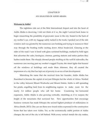 P a g e | 42
CHAPTER IV
AN ANALYSIS OF ADDIS ABABA
Welcome to Addis!
The nighttime ride out of the Bole International Airport and into the heart of
Addis Ababa is deceiving. I did not think of it so, the night I arrived back home to
begin researching the possibility of greywater reuse in the city. Seated in the back of
my mother’s car, with my luggage safely tucked in the trunk, I peeked out of the side
window and was greeted by the numerous cars honking and trying to maneuver their
way through the bustling traffic inching down Africa boulevard. Glancing at the
sides of the road, I saw it lined with glass curtained buildings, marked by bold signs
that advertise the cafes, boutiques, cinemas, gaming stations and tattoo parlors they
harbor inside them. The sharply dressed people strolling on the well-lit sidewalks, the
numerous cars moving past my mother’s rugged Toyota, the street lights that bounce
off the windows of buildings and made them shimmer, they all created the
impression of a city that has lept out of poverty to an era of fast development.
Mimicking the name that she received from her founder, Addis Ababa has
flourished to become the capital of not just Ethiopia but the whole of Africa. Nestled
in the valley between Mount Wochocho and Mount Entoto, Addis is still spreading
her petals, engulfing land from its neighboring regions to make room for the
nearly 3.4 million people who call her home. Countering her horizontal
expansion, Addis Ababa is also growing vertically, stretching as if to surpass the
height of the mountains that surround her. New opportunities that encourage
business ventures has made Ethiopia the second highest producer of millionaires in
Africa (Smith, 2013). One can see these new found riches expressed in the construction
boom that has taken over Addis. Yet, as the economically stable portion of Addis
changes, the rest of the city is left behind. With every vertical stretch the city makes,
 