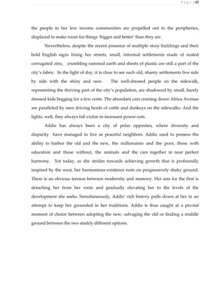 P a g e | 43
the people in her low income communities are propelled out to the peripheries,
displaced to make room for things ‘bigger and better’ than they are.
Nevertheless, despite the recent presence of multiple story buildings and their
bold English signs lining her streets, small, informal settlements made of rusted
corrugated zinc, crumbling rammed earth and sheets of plastic are still a part of the
city’s fabric. In the light of day, it is clear to see such old, shanty settlements live side
by side with the shiny and new. The well-dressed people on the sidewalk,
representing the thriving part of the city’s population, are shadowed by small, barely
dressed kids begging for a few cents. The abundant cars cruising down Africa Avenue
are paralleled by men driving herds of cattle and donkeys on the sidewalks. And the
lights, well, they always fall victim to incessant power cuts.
Addis has always been a city of polar opposites, where diversity and
disparity have managed to live as peaceful neighbors. Addis used to possess the
ability to harbor the old and the new, the millionaires and the poor, those with
education and those without, the animals and the cars together in near perfect
harmony. Yet today, as she strides towards achieving growth that is profoundly
inspired by the west, her harmonious existence rests on progressively shaky ground.
There is an obvious tension between modernity and memory. Her aim for the first is
detaching her from her roots and gradually elevating her to the levels of the
development she seeks. Simultaneously, Addis’ rich history pulls down at her in an
attempt to keep her grounded in her traditions. Addis is thus caught at a pivotal
moment of choice between adopting the new, salvaging the old or finding a middle
ground between the two starkly different options.
 