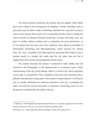 P a g e | 44
The tension between modernity and memory that has gripped Addis Ababa
gives more weight to the consequences of adopting a foreign technology such as
greywater reuse. In order to make a technology assimilate into a city that is trying to
make out her identity, there needs to be a compromise between what is existing and
what is external. An attempt of directly transferring a foreign technology from one
place to another without reaching such a compromise can prove detrimental, as
no two places have the exact same local conditions. Thus, based on principles of
Intermediate Technology and Ethnoengineering, which advocate for starting
from the local, I decided to let Addis guide my greywater filter design.59
Such a
method results in a product that comes from the city rather than one that is
implemented from outside, giving integration a better chance.
This chapter chronicles the analysis I conducted of Addis Ababa, from the
economic to the demographic, to the infrastructural, in an attempt to gain a better
understanding of the city’s local makeup. Addis is a diverse city whose complexity
can be hard to conceptualize. Thus I decided to boil down the information that I
gathered and represent it using maps. In this manner of representation, it will then be
easy to visually understand the numerous characters of the city. I overlapped the
maps, and used the layered information to determine overarching criteria for my
design that is conditioned by the reality of the city.
59
Arboleda, G. “Ethnoengineering: Negotiating the Modern in a ‘Culturally Appropriate’ Government
Program in Ecuador.” Ph.D. diss., University of California, Berkeley, 2012
Shumacher, E. F., “Small is Beautiful” Blond and Briggs, London, 1973 chapter 10 -11
 
