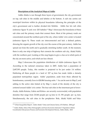 P a g e | 45
Descriptions of the Analytical Maps of Addis
Addis Ababa is run through three layers of government; the city government
on top, sub cities in the middle and kebeles at the bottom. A sub city carries out
municipal functions within its physical boundaries following the principles of the
city’s government and is further divided into Kebeles. Addis has ten sub cities
(reference figure 9) and over 203 kebeles.60
Map 1 showcases the boundaries of these
sub cities and the primary roads that connect them. Most of the primary roads are
concentrated around the northern part of the city, where Addis’ civic center is located
(reference figure 9). These roads are interconnected and lack a defined pattern,
showing the organic growth of the city over the course of the past century. Addis has
spread out from the north and is gradually stretching further south. At the moment,
there is only one strip of highway that connects the southern sub city, Akaki/ Kaliti,
with the northern part. Looking at this map begins to give a clue as to which parts of
the city are more active, and which are less vibrant.
Map 2 showcases the population distribution of Addis (reference figure 10).
According to the national consensus taken in 2007, Addis had a population of
2,687,593 people. Today, this number is projected to be just under 3.4 million.
Harboring all these people in a land of 527 sq kms has made Addis a densely
populated metropolitan region. Addis’ population, aside from those affected by
homelessness, currently lives in 628,986 housing units. 61
As can be seen in Map 2, and
adding to the active sites hinted at by Map 1, much of the density of the city is
centered around Addis’ civic center. The four sub cities in the innermost part of town -
Arada, Addis Ketema, Lideta and Kirkos- are severely overcrowded, with population
densities that range from 25,560 people per sq kms to 13, 591 people per sq kms.
Simultaneously, the sub cities in the peripheries- Bole, Akaki/ Kaliti and Yeka-
60
“Urban Inequalities Report : Addis Ababa” Cities and Citizens Series, UN Habitat, 2004 pp7
61
Addis Ababa; Atlas of Key Demographic and Socio Economic Indicators” Population Affairs
Coordination Sub process Finance and Economic Development Bureau, Addis Ababa, 2010
 