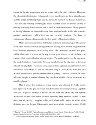 P a g e | 47
owned by the city government and are rented out to the city’s residents. However,
the city administration does not conduct proper maintenance on these aging houses,
and the people inhabiting them lack the means to maintain the houses themselves.
Thus, they are currently crumbling to pieces. Another reason for the low quality of
housing in the city is the material that is used in their construction.67
Three quarters
of the city’s houses are informally made from mud and wallet walls, which require
constant maintenance, which they are not currently receiving. The issue of
maintenance is hence a big reason for the low quality of housing in Addis.
Map 5 showcases economic distribution in the city (reference figure 13). Almost
all of Addis has sections that are engulfed with poverty. Even the rich neighborhoods
have destitute settlements surrounding them. The boundary between the poor,
middle class and rich areas of the city is thus quite blurred, as all of them exist
together, their houses bleeding into one another. The darker patches on the map show
the most destitute of households. They are found all over the city, even in the most
affluent sub city; Bole. However, some areas do have a greater concentration of poor
households than others. As can be seen from Map 5, Akaki/Kaliti, Nifas Silk and
Addis Ketema have a greater concentration of poverty. However, even in the other
sub cities, despite whatever affluence they may have, 68-80% of their households are
considered poor.68
Map 6 shows the location of water sources and disposal in Addis Ababa
(see figure 14). Addis gets her water from three main reservoirs; Geferssa, Legedadi
and Dire. Legedadi reservoir is located 33 kms north east of the city and supplies
Addis with 150,000 cubic meter of water everyday. Dire reservoir, located 30 kms
north east of the city, supplies Addis with 43,000 cubic meters of water while
Geferssa reservoir, located 18kms north west from Addis, provides another 25,000
67
Tigabu, T Semu, G, 2008 -Tigabu, Tewodros, and Girma Semu. "Addis Ababa: Urban Profile."United
Nations Human Settlements Programme (UN-HABITAT), 2008.pp 8-12
68
“Urban Inequalities Report : Addis Ababa” Cities and Citizens Series, UN Habitat, 2004 p12
 