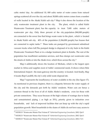 P a g e | 48
cubic meter/ day. An additional 10, 000 cubic meter of water comes from natural
springs scattered all over the city and about 30,000 cubic meters comes from a number
of wells located in the Akaki/ Kaliti sub city.69
Map 6 also shows the location of the
only wastewater treatment plant in the city. The plant, which is called Kaliti
Wastewater Treatment plant, has the capacity to treat 7,600 cubic meters of
wastewater per day. Only three percent of the city population (960,000 people)
are connected to the sewer line that brings waste water to the plant , which is located
in Akaki/ Kaliti sub city. 40% of the population (1,366,000 people) has houses that
are connected to septic tanks.70
These tanks are pumped by government subsidized
vacuum trucks when full.The pumped sludge is disposed of in dry beds in the Kaliti
Wastewater Treatment Plant or in a sludge treatment plant in Kotebe. The rest of the
population has insufficient sanitation services, and thus dumps out wastewater onto
the streets of Addis or into the Akaki river, which flows across the city.71
Map 6 additionally shows the location of Merkato, which is the largest open
market in Africa and supplies most of Addis’ commercial needs. It shows where Bole
International Airport - the main gateway into the country- is located. And finally, Map
6 locates Repi Landfill, the city’s only solid waste disposal site.
Map 7 represents the insufficiency of water available in the city (See figure 17).
As mentioned in previous chapters, there is a disparity between the water supply of
the city and the demands put forth by Addis’ residents. Water cuts are hence a
common thread in the lives of all of Addis Ababa’s residents, even for those with
private connections. They occur because of the high volume of wastage due to faulty
and unmaintained piping, ( as high as 35%), priority given to industries over
households, and lack of improved facilities that can keep up with the city’s rapid
population growth. Most households in the slums of Addis do not have easy access to
69
NEDECO “Wastewater Master Plan Volume II” Netherland Engineering Consultants, 2002. Pp4-5
70
NEDECO “Wastewater Master Plan Volume II” Netherland Engineering Consultants, 2002. Pp4-5
71
NEDECO “Wastewater Master Plan Volume II” Netherland Engineering Consultants, 2002. P 4-5
 