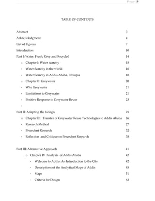 P a g e | 5
TABLE OF CONTENTS
Abstract 3
Acknowledgment 4
List of Figures 7
Introduction 10
Part I: Water: Fresh, Grey and Recycled 14
o Chapter I: Water scarcity 15
- Water Scarcity in the world 16
- Water Scarcity in Addis Ababa, Ethiopia 18
o Chapter II: Greywater 20
- Why Greywater 21
- Limitations to Greywater 21
- Positive Response to Greywater Reuse 23
-
Part II: Adapting the foreign 25
o Chapter III: Transfer of Greywater Reuse Technologies to Addis Ababa 26
- Research Method 27
- Precedent Research 32
- Reflection and Critique on Precedent Research 35
Part III: Alternative Approach 41
o Chapter IV :Analysis of Addis Ababa 42
- Welcome to Addis :An Introduction to the City 42
- Descriptions of the Analytical Maps of Addis 45
- Maps 51
- Criteria for Design 63
 