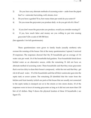 P a g e | 50
2) Do you have any alternate methods of accessing water – aside from the piped
line? i.e—rainwater harvesting, well, stream, river
3) Do you have a garden? If so, how many times per week do you water it?
4) Do you reuse the greywater you produce daily or do you get rid of it. How?
5) If you don’t reuse the greywater you produce, would you consider reusing it?
6) If yes, how much labor and money are you willing to put into reusing
greywater? (On a scale of 100-500 birr)
(See appendix 1 for full questionnaire)
These questionnaires were given to family heads (usually mothers) who
oversee the running of the house. Out of the many questionnaires I spread, I received
35 responses. The responses showed that the 35 households get an average of 3-4
water cuts per week. 14 of the households had gardens. Four households listed down
bottled water as an alternative source, while the remaining 31 did not have an
alternate method of accessing water. Three households said that they reuse greywater
that is not too dirty to clean their house’s compound, while the rest said that they get
rid of all used water. 15 of the households said that all their wastewater goes into the
septic tank or sewer system. The remaining 20 identified that the water from the
kitchen and from laundry (which are parts of the house that are usually not connected
to the septic tanks) is dumped out on to the streets or into storm drains. 10 of the
responses were in favor of reusing greywater as long as it did not cost more than 130
birr of 6.5 dollars. Map 9 shows the physical location of these 10 households ( see
figure 17).
 
