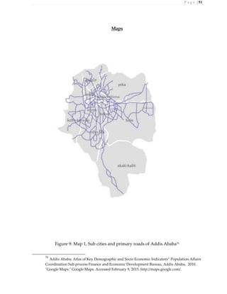 P a g e | 51
Maps
Figure 9: Map 1, Sub cities and primary roads of Addis Ababa76
76
Addis Ababa; Atlas of Key Demographic and Socio Economic Indicators” Population Affairs
Coordination Sub process Finance and Economic Development Bureau, Addis Ababa, 2010.
"Google Maps." Google Maps. Accessed February 9, 2015. http://maps.google.com/.
 