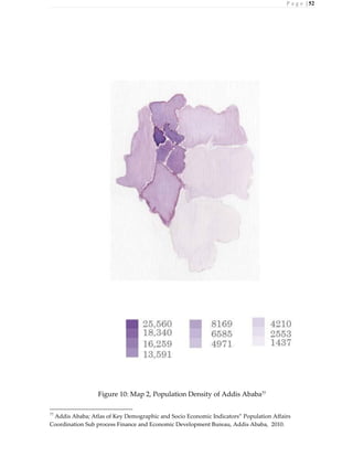 P a g e | 52
Figure 10: Map 2, Population Density of Addis Ababa77
77
Addis Ababa; Atlas of Key Demographic and Socio Economic Indicators” Population Affairs
Coordination Sub process Finance and Economic Development Bureau, Addis Ababa, 2010.
 