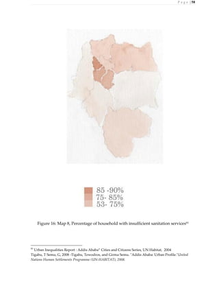 P a g e | 58
Figure 16: Map 8, Percentage of household with insufficient sanitation services83
83
Urban Inequalities Report : Addis Ababa” Cities and Citizens Series, UN Habitat, 2004
Tigabu, T Semu, G, 2008 -Tigabu, Tewodros, and Girma Semu. "Addis Ababa: Urban Profile."United
Nations Human Settlements Programme (UN-HABITAT), 2008.
 