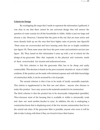 P a g e | 63
Criteria for Design
By overlapping the maps that I made to represent the information I gathered, it
was clear to me that there cannot be one universal design that will answer the
question of water scarcity for all the households in Addis. Addis is just too large and
diverse a city. However, I learned that the parts of the city that are more active and
more densely built up are the ones that have higher rates of poverty (see figure18)
.These areas are overcrowded and have housing units that are in fragile conditions
(see figure 19). These same areas also have the poor water and sanitation services (see
figure 20). Thus, based on this information I came up with a set of criteria for the
design of my greywater filter that responds to the physical and economic needs
of these overcrowded, low income and underserved areas.
The first criterion is that the greywater filter has to be cheap and easily
constructible. This decision is based on the poor economic situation of most of Addis’
residents. If the product can be made with minimal expense and with little knowledge
of construction skills, it can be accessed by a lot of people.
The second criterion is that it has to be made of locally accessible materials.
This criteria is supplemental to the first one and allows anyone who chooses to
make this product have easy access to the materials needed for its construction
The third criterion is that the product has to be structurally independent (portable).
This is because most of the housing that is available in Addis is structurally weak
and does not need another burden to carry. In addition, the city is undergoing a
construction boom that is displacing most of the low income communities that live in
the central sub cities. If the greywater filter is portable, anyone who owns it will be
able to take it along with them if they are forced to leave their homes.
 