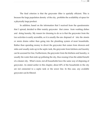 P a g e | 64
The final criterion is that the greywater filter is spatially efficient. This is
because the large population density of the city, prohibits the availability of space for
a physically large product.
In addition, based on the information that I received from the questionnaire
that I spread, decided to filter mainly greywater that comes from washing dishes
and doing laundry. My reason for choosing to do so is that the greywater from the
two activities is easily accessible, as it is usually the one disposed of into the streets
or storm drains rather than going into the plumbing system of most households.
Rather than spending money to divert the greywater that comes from showers and
sinks and usually ends up in the septic tank, the greywater from kitchens and laundry
can be accessed for free. Furthermore, the greywater from the kitchens and laundry, is
usually the water that ends up polluting the city, thus reusing it has the added benefit
of a cleaner city. What’s more, not all households have the same way of disposing of
greywater. As stated earlier in this chapter, about 60% of the households in the city
are not connected to a septic tank or the sewer line. In this case, any available
greywater can be filtered.
 