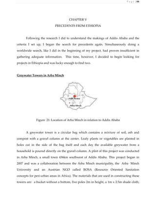 P a g e | 66
CHAPTER V
PRECEDENTS FROM ETHIOPIA
Following the research I did to understand the makings of Addis Ababa and the
criteria I set up, I began the search for precedents again. Simultaneously doing a
worldwide search, like I did in the beginning of my project, had proven insufficient in
gathering adequate information. This time, however, I decided to begin looking for
projects in Ethiopia and was lucky enough to find two.
Greywater Towers in Arba Minch
Figure 21: Location of Arba Minch in relation to Addis Ababa
A greywater tower is a circular bag which contains a mixture of soil, ash and
compost with a gravel column at the center. Leafy plants or vegetables are planted in
holes cut in the side of the bag itself and each day the available greywater from a
household is poured directly on the gravel column. A pilot of this project was conducted
in Arba Minch, a small town 436km southwest of Addis Ababa. This project began in
2007 and was a collaboration between the Arba Minch municipality, the Arba Minch
University and an Austrian NGO called ROSA (Resource Oriented Sanitation
concepts for peri-urban areas in Africa). The materials that are used in constructing these
towers are: a bucket without a bottom, five poles 2m in height, a 1m x 2.5m shade cloth,
 
